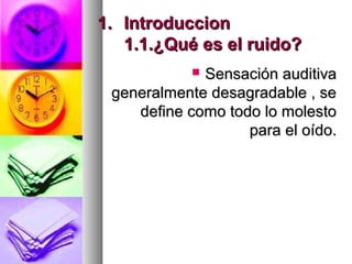 1.1. IntroduccionIntroduccion
1.1.¿Qué es el ruido?1.1.¿Qué es el ruido?
 Sensación auditivaSensación auditiva
generalmente desagradable , segeneralmente desagradable , se
define como todo lo molestodefine como todo lo molesto
para el oído.para el oído.
 
