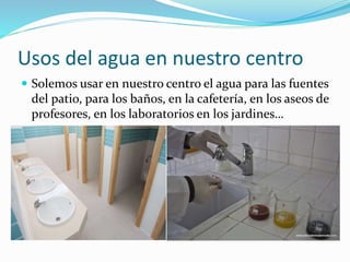 Usos del agua en nuestro centro
Solemos usar en nuestro centro el agua para las fuentes
del patio, para los baños, en la cafetería, en los aseos de
profesores, en los laboratorios en los jardines…