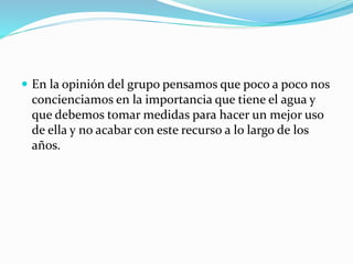  En la opinión del grupo pensamos que poco a poco nos
concienciamos en la importancia que tiene el agua y
que debemos tomar medidas para hacer un mejor uso
de ella y no acabar con este recurso a lo largo de los
años.