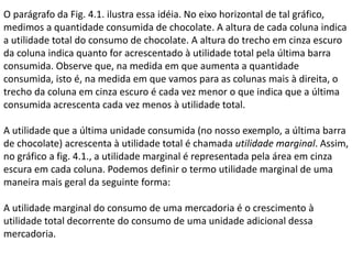 O parágrafo da Fig. 4.1. ilustra essa idéia. No eixo horizontal de tal gráfico,
medimos a quantidade consumida de chocolate. A altura de cada coluna indica
a utilidade total do consumo de chocolate. A altura do trecho em cinza escuro
da coluna indica quanto for acrescentado à utilidade total pela última barra
consumida. Observe que, na medida em que aumenta a quantidade
consumida, isto é, na medida em que vamos para as colunas mais à direita, o
trecho da coluna em cinza escuro é cada vez menor o que indica que a última
consumida acrescenta cada vez menos à utilidade total.
A utilidade que a última unidade consumida (no nosso exemplo, a última barra
de chocolate) acrescenta à utilidade total é chamada utilidade marginal. Assim,
no gráfico a fig. 4.1., a utilidade marginal é representada pela área em cinza
escura em cada coluna. Podemos definir o termo utilidade marginal de uma
maneira mais geral da seguinte forma:
A utilidade marginal do consumo de uma mercadoria é o crescimento à
utilidade total decorrente do consumo de uma unidade adicional dessa
mercadoria.

 