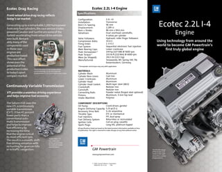 Ecotec Drag Racing                                                                       Ecotec 2.2L I-4 Engine
                                                                      Specifications
Front-wheel drive drag racing reflects
today’s car market.                                                   Configuration:                         2.2L I-4

Generating up to a remarkable 1,000 horsepower
from only four cylinders, the race version Ecotec-
                                                                      Installation:
                                                                      Bore C/L Spacing
                                                                      Displacement:
                                                                                                             Transverse
                                                                                                             96 mm
                                                                                                             2,189 cc
                                                                                                                                                                         Ecotec 2.2L I-4
                                                                                                                                                                                       Engine
                                                                      Bore x Stroke:                         86 mm x 94.6 mm
powered Cavalier and Sunfire are some of the                          Valvetrain:                            Dual overhead camshafts,
fastest-accelerating front-wheel drive vehicles                                                              4 valves per cylinder
ever built. Remark-                                                   Valve Followers:                       Hydraulic roller finger followers
ably, many of the                                                     Compression Ratio:                     10.0:1                                                   Using technology from around the
                                                                      Firing Order:                          1-3-4-2
components used                                                       Fuel System:                           Sequential electronic fuel injection                     world to become GM Powertrain’s
in these race                                                         Main Bearing Caps:                     Lower crankcase                                               first truly global engine
engines are                                                           Peak Horsepower:*                      144 hp (107 kW) @ 5600 rpm
                                                                      Peak Torque:*                          155 lb-ft (210 Nm) @ 4000 rpm
production based.
                                                                      Mass (as Shipped):                     291.5 lb (132.5 kg)
This race effort                                                      Manufactured:                          Tonawanda, NY; Spring Hill, TN;
showcases the                                                                                                Kaiserslautern, Germany
potential of the                                                      * Horsepower and torque may vary with application.
production Ecotec      The Ecotec drag racing engine used in
                       sanctioned drag racing has a reduced           MATERIALS:
to today’s sport       displacement of 2.0L and a higher rpm range.   Cylinder Block:                        Aluminum
compact market.                                                       Cylinder Bore Liners:                  Cast iron
                                                                      Lower Crankcase:                       Aluminum
                                                                      Cylinder Head:                         Aluminum
                                                                      Cylinder Head Gasket:                  Multi-layer steel (MLS)
Continuously Variable Transmission                                    Crankshaft:                            Nodular iron
                                                                      Camshaft:                              Nodular iron
VTi provides a seamless driving experience                            Connecting Rods:                       Powder metal (forged steel optional)
and helps improve fuel economy.                                       Pistons:                               Aluminum, 3-mm top land
                                                                      Intake Manifold:                       Polymer

The Saturn VUE uses the                                               COMPONENT DESCRIPTIONS
new VTi, a continuously                                               Oil Pump:                 Crank driven, gerotor
variable transmission                                                 Engine Oil/Sump Capacity: 5.25 qt (5 L)
                                                                      Accessory Drive Belt:     5-rib serpentine
(CVT). It has 45 percent
                                                                      Throttle Type:            ETC or mechanical
fewer parts than a                                                    Fuel Injectors:           PFI, dual spray
conventional auto-                                                    Fuel Delivery System:     Returnless or recirculated
matic transmission                                                    Ignition Coils:           Coil-on-plug cassette
and helps to improve                                                  Spark Plugs:              Long-life, platinum-tipped
fuel efficiency by                                                    All specifications listed are based on the latest product information available at time
increasing the time                                                   of publication. The right is reserved to make changes at any time without notice.

that the engine runs at
its most efficient rpm.
                                              Hydra-Matic VTi
The result is a smooth, shift-                has a belt and
free driving sensation with                   pulley system that
                                              basically eliminates
no hunting for gears on hills                 separate gears.
or in traffic congestion.                                                                 GM Powertrain                                                         The flexible design
                                                                                                                                                                of the Ecotec 2.2L
                                                                                          www.gmpowertrain.com                                                  makes it the right
                                                                                                                                                                choice for a variety
                                                                                                                                                                of applications.


                                                                                          © 2004 General Motors Corporation
                                                                                            PRINTED IN U.S.A.    1/04
 