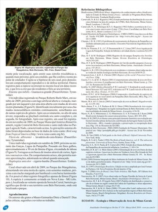 Referências Bibliográficas
Biodiversitas (2009) Biota Minas: diagnóstico do conhecimento sobre a biodiversi-
dade no Estado de Minas Gerais (Aves) – subsídio ao Programa Biota Minas.
BeloHorizonte:FundaçãoBiodiversitas.
Carnevalli, N. & S.E. Rigueira (1982) Estudo preliminar da distribuição de aves em
cinco biótopos na área do campus da UFMG, Belo Horizonte, Minas Gerais,
Brasil.Lundiana. 2:89-102.
Carnevalli, N., G. Bohorquez & S. E. Rigueira (1982) Sobre a ocorrência do Cocc-
yzus americanus americanus (Linne 1758) (Aves, Cucullidae) em Belo Hori-
zonte,M. G., Brasil.Lundiana2:117-125.
ComitêBrasileirodeRegistrosOrnitológicos-CBRO (2009)Listasdas avesdo Bra-
sil. Versão 9/8/2009. Disponível em <http://www.cbro.org.br>. Acesso em
26/11/2009.
Champs, J. R. B. (1991) O problema de assoreamento da Represa da Pampulha e as
medidas adotadas para seu controle. I Encontro Nacional de Engenharia de Se-
dimentos:
93-96. In: Pimenta, F. E., J. C. P. Drummond &A. C. Lima (2007)AvesAquáticas da
Lagoa da Pampulha: Seleção de hábitats e atividade diurna. Lundiana 8(2):89-
96
Dias, D. F. & M. Rodrigues (2008) Registro do tiê-sangue Ramphocelus bresilius
em Belo Horizonte, Minas Gerais. Revista Brasileira de Ornitologia,
16(3):243-245.
Dias, D. F. & M. Rodrigues (2009) Registro do Gavião-pombo-pequeno (Leucop-
ternis lacernulatus) em Belo Horizonte, Minas Gerais. Atualidades Ornitoló-
gicas, 147:20-21.
Faggioli,A. B. (1991) Ocorrênciade aves residentese visitantesobservadas nas áre-
asverdesdo JardimZoológicodeBeloHorizonte.RevistaSOM 39:23.
mente pela vocalização, após emitir suas estrofes trissilábicas e, Ferguson-Lees, J. & D. A. Christie (2001) Raptors of the world. Princeton Univer-
quandomaispróximo,peloseu estalido,quelheconfereo nomepo- sityPress.320p.
Guerra, T. J.A. & M. Â. Marini (2001) Comportamento alimentar de aves em Strut-pular de estalador. Cogita-se a hipótese de um casal, pois demons-
hanthus concinnus (Loranthaceae) em Belo Horizonte, Minas Gerais, p. 236-travam comportamento reprodutivo e de defesa territorial. Outros
237.In:Resumosdo IX CBO.
registros para a espécie ocorreram no mesmo local em datas recen- Krabbe, N. (2007) Birds collected by P.W. Lund and J.T. Reinhardt in south-eastern
tes,o quelevaacrerquesão residentesefiéisaoseu território. Brazil between 1825 and 1855, with notes on P. W. Lund's travels in Rio de Ja-
neiro.Rev.Bras. Ornitol.,15:331-357.Elaenia spectabilis - Guaracava-grande (Passeriformes: Tyran-
Lobato, D.N.C. & M. Rodrigues (2004) Composição e distribuição de espécies denidae)
aves aquáticas no reservatório da Pampulha (Belo Horizonte, MG). Pág. 273.
Um indivíduo registrado no Parque Roberto Burle Marx, em ou- In:Resumosdo XII CBO.
tubro de 2009, próximo a um lago artificial aberto a visitação, mar- Marini, M.A. & F.I. Garcia (2005) Conservação de aves no Brasil. Megadiversida-
de, 1(1):95-102.geado por um taquaral e por uma área aberta com mudas de árvores
Melo-Júnior, T. A., J. F. Pacheco & M. G. Diniz (1996) Ocorrência de Asio stygiusrecém-plantadas(Figura8). Identificadoinicialmenteporseus cha-
(Strigiformes: Strigidae) na região metropolitana de Belo Horizonte e em ou-
mados monossilábicos emitidos continuamente, semelhantes aos traslocalidadesdo estadodeMinasGerais.Ararajuba, 4:34-38.
de outras espécies do gênero.Após seu avistamento, no alto de uma Myers, N., R.A. Mittermeier, C. G. Mittermeier, G.A. B. Fonseca & J. Kent (2000)
Biodiversityhotspotsforconservationpriorities.Nature, 403:853–858.árvore, respondeu ao playback emitindo seu canto completo e, em
Nobre, H. R (2003)Aavifauna como principal elemento faunístico na avaliação am-seguida, foi fotografado. Após esse registro, um casal foi registra-
biental interdisciplinar da bacia de contribuição da barragem Santa Lúcia (Be-
do emnovembrode2009, noParqueMunicipalAméricoRennéGi- lo Horizonte – MG), visando à proteção, a preservação e a recuperação desta
annetti, região Central de Belo Horizonte e outro indivíduo no Par- área.Pág. 134. In:Resumosdo XI CBO.
Prefeitura de Belo Horizonte - PBH (2009) Fundação de Parques Municipais. Dis-queLagoado Nado, caracterizadoacima.As gravaçõessonoras ob-
ponível em <http://portalpbh.pbh.gov.br/pbh>. Acesso em 26 de Novembrotidas foram depositadas na base de dados do xeno-canto: Bird song
de2009.
from TropicalAmerica(http://www.xeno-canto.org.br). Perlo, B. Van (2009) A Field guide to the birds of Brazil. Oxford University Press,
Fluvicola albiventer - lavadeira-de-cara-branca (Passerifor- NewYork. 465p.
Ridgely, R. S. & G. Tudor (1994) The Birds of South America, vol. II. The suboscinemes:Tyrannidae)
passerines. UniversityofTexasPress,Austin,Texas.814p.Único indivíduo registrado em outubro de 2009, próximo ao mi-
Rigueira, S. E., M. O. Paula, & N. Carnevalli (1982). Estudo da avifauna da Represa
rante das Garças, Lagoa da Pampulha. Pousado em finos galhos, daPampulhaedesuaáreadeinfluência.Lundiana,2:103-116.
aproximadamente a 30 cm da lâmina d'água, circundada de taboas Scheibler, D. R. & T.A. Melo-Júnior (2001)Alimentação de aves em frutos de duas
espécies exóticas: Ligustrum lucidum em VenâncioAires (Rio Grande do Sul)(Figura 9). Forrageava em busca de insetos através de curtos, ligei-
e Ligustrum japonicum e Belo Horizonte (Minas Gerais). R. 191. In: Resu-ros e sucessivos vôos. De comportamento arisco, não permitia mai-
mosdo IX CBO.
ores aproximações,adentrandono taboalquandoameaçado. SIAM (2009) Sistema Integrado de MeioAmbiente do Estado de Minas Gerais. Ba-
Haplospiza unicolor - cigarra-bambu (Passeriformes: Emberi- se de dados georeferenciados. Disponível em <http://www.siam.mg.gov.br>.
Acesso em10/11/2009.zidae)
Sick, H. (1997) Ornitologia Brasileira. Edição revista e ampliada por José Fernan-Casal observado em abril de 2009, no Parque das Mangabeiras,
doPacheco.Ed.NovaFronteira,RiodeJaneiro.672p.
alimentando em uma moita de capim, com sementes maduras, pró- Sigrist, T (2006) Aves do Brasil, Uma Visão Artística. São Paulo , SP. Editora Avis
xima a um riacho margeado por bambuzal e com baixa luminosida- Brasilis,2ªed.672 p.
Vasconcelos, M. F (2007) Aves observadas no Parque Paredão da Serra do Curral,de. Foi possível obter registro fotográfico apenas da fêmea (Figura
BeloHorizonte,MinasGerais,Brasil.AtualidadesOrnitológicas136:6-11.10). A espécie é comumente avistada em Nova Lima - MG (obs.
Vasconcelos, M. F. & S. D'Angelo Neto (2007) Padrões de distribuição e conserva-
pess.), localizadanavertenteopostadaSerradoCurral,barreirage- ção da avifauna na região central da Cadeia do Espinhaço e áreas adjacentes,
ográfica que divide o seu território com Belo Horizonte, onde está MinasGerais,Brasil.Cotinga28:27-44.
Vasconcelos, M. F. & M. G. Diniz (2008) 170 years after Lund: rediscovery of thelocalizadooparque.
Black-banded Owl Strix huhula in the metropolitan region of Belo Horizonte,
Minas Gerais, Brazil (Strigiformes: Strigidae). Revista Brasileira de Ornito-
Agradecimentos logia,16(3):277-280.
Os autores são gratos a Mauro Guimarães Diniz e Daniel F. Dias
pelascríticas,sugestões erevisõesno trabalho. ECOAVIS – Ecologia e Observação de Aves de Minas Gerais
Atualidades Ornitológicas On-line Nº 154 - Março/Abril 2010 - www.ao.com.br54
Figura 10: Haplospiza unicolor, registrada no Parque das
Mangabeiras, Belo Horizonte, MG. Foto: Daniel Esser
 