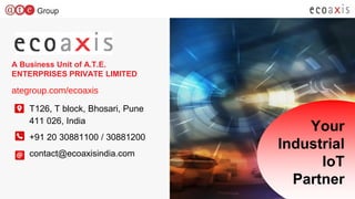 EcoAxis Confidential - Do not share or use without prior written consent from EcoAxisEcoAxis Confidential - Do not share or use without prior written consent from EcoAxis
A Business Unit of A.T.E.
ENTERPRISES PRIVATE LIMITED
ategroup.com/ecoaxis
T126, T block, Bhosari, Pune
411 026, India
+91 20 30881100 / 30881200
contact@ecoaxisindia.com
Your
Industrial
IoT
Partner
 