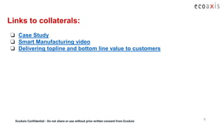 EcoAxis Confidential - Do not share or use without prior written consent from EcoAxisEcoAxis Confidential - Do not share or use without prior written consent from EcoAxis
9
Links to collaterals:
❏ Case Study
❏ Smart Manufacturing video
❏ Delivering topline and bottom line value to customers
 