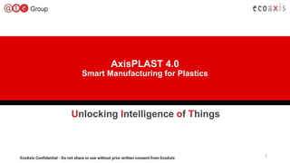 EcoAxis Confidential - Do not share or use without prior written consent from EcoAxisEcoAxis Confidential - Do not share or use without prior written consent from EcoAxis
AxisPLAST 4.0
Smart Manufacturing for Plastics
1
Unlocking Intelligence of Things
 