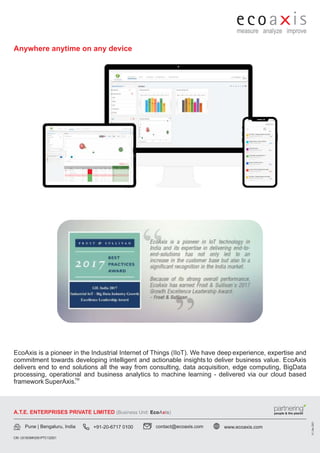 EcoAxis is a pioneer in the Industrial Internet of Things (IIoT). We have deep experience, expertise and
commitment towards developing intelligent and actionable insights to deliver business value. EcoAxis
delivers end to end solutions all the way from consulting, data acquisition, edge computing, BigData
processing, operational and business analytics to machine learning - delivered via our cloud based
TM
framework SuperAxis.
A.T.E. ENTERPRISES PRIVATE LIMITED (Business Unit: A is)
Eco x
V1,
Dec
2021
Anywhere anytime on any device
Pune | Bengaluru, India +91-20-6717 0100 contact@ecoaxis.com www.ecoaxis.com
CIN: U51503MH2001PTC132921
 