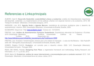 Referencias e Linksprincipais
ALBERO, Saúl D. Desarrollo Sostenible: sostenibilidad urbana y ecobarrios: analisis de interpretaciones mayoritarias
del desarrollo sostenible y su implementacion em las politicas urbanas com especial mencion a los ecobarrios. 2014. 65f.
Trabajo fin de Master (Mestrado). Universidad Zaragoza, 2014.
ANDRADE, Liza. M.S. Agenda Verde x Agenda Marrom: inexistência de princípios ecológicos para o desenho de
assentamentos urbanos. 2005. Dissertação (Mestrado). Universidade de Brasília, Brasília, 2005.
ECOBAIRRO. Disponível: <http:/www.ecobairro.org.br> Acesso em: 10/10/2016.
FREITAS, Lara. Análise de Assentamentos Humanos Sustentáveis: Experiências relevantes de Ecobairros e Ecovilas.
2016. Dissertação (Mestrado). Pontifícia Universidade Católica do Paraná,
Curitiba, 2016. Disponíveis em:
http://www.biblioteca.pucpr.br/tede/tde_busca/arquivo.php?codArquivo=3599
FREITAS, Lara. Ecobairro: transformações urbanas para uma cidade em transição – o caso da Vila Mariana – São Paulo/SP.
2009. 60f. Monografia (Especialização). Universidade de Brasília, Brasília, 2009.
GOMES, Rogério P.A.M.S. Ecobairro: um conceito para o desenho urbano. 2009. 141f. Dissertação (Mestrado).
Universidade de Aveiro, Portugal, 2009.
REED, Bill; MANG, Pamela. Designing from Place: a regenerative framework and methodology. Builing Research and
Information, v.4, n.1, p.23-38, 2012.
SILVA, Marco M. Ecobairros: análise de casos internacionais e recomendações para o contexto nacional. 2013. 124f.
Dissertação (Mestrado). Universidade Nova de Lisboa, Lisboa, 2013.
 