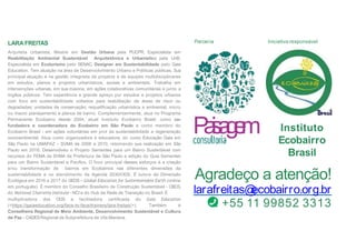 P
a
i
s
a
g
e
m Instituto
Ecobairro
Brasil
Agradeço a atenção!
larafreitas@
ecobairro.org.br
+55 11 99852 3313
Iniciativa responsável
Parceria
LARA FREITAS
Arquiteta Urbanista, Mestre em Gestão Urbana pela PUCPR, Especialista em
Reabilitação Ambiental Sustentável Arquitetônica e Urbanística pela UnB,
Especialista em Ecoturismo pelo SENAC, Designer em Sustentabilidade pelo Gaia
Education. Tem atuação na área de Desenvolvimento Urbano e Políticas públicas. Sua
principal atuação é na gestão integrada de projetos e de equipes multidisciplinares
em estudos, planos e projetos urbanísticos, sociais e ambientais. Trabalha em
intervenções urbanas, em sua maioria, em ações colaborativas comunitárias e junto a
órgãos públicos. Tem experiência e grande apreço por estudos e projetos urbanos
com foco em sustentabilidade voltados para reabilitação de áreas de risco ou
degradadas; unidades de conservação; requalificação urbanística e ambiental; micro
ou macro planejamento e planos de bairro. Complementarmente, atua no Programa
Permanente Ecobairro desde 2004, atual Instituto Ecobairro Brasil, como co-
fundadora e coordenadora do Ecobairro em São Paulo e como membro do
Ecobairro Brasil - em ações voluntárias em prol da sustentabilidade e regeneração
socioambiental. Atua como organizadora e educadora, do curso Educação Gaia em
São Paulo na UMAPAZ – SVMA de 2006 a 2010, retomando sua realização em São
Paulo em 2018. Desenvolveu o Projeto Sementes para um Bairro Sustentável com
recursos do FEMA da SVMA da Prefeitura de São Paulo e edição do Guia Sementes
para um Bairro Sustentável e Pacífico. O foco principal desses esforços é a criação
e/ou transformação de bairros em Ecobairros nas diferentes dimensões da
sustentabilidade e no atendimento da Agenda 2030/ODS. É tutora da Dimensão
Ecológica em 2016 e 2017 do GEDS – Global Education for Sustentainable Earth (online
em português). É membro do Conselho Brasileiro de Construção Sustentável - CBCS,
do National Charrette Institute - NCI e do Hub da Rede de Transição no Brasil. É
multiplicadora dos ODS e facilitadora certificada do Gaia Education
(<https://gaiaeducation.org/face-to-face/trainers/lara-freitas/>). Também é
Conselheira Regional de Meio Ambiente, Desenvolvimento Sustentável e Cultura
de Paz – CADESRegional da Subprefeitura de Vila Mariana.
 