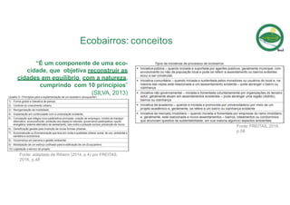 “É um componente de uma eco-
cidade, que objetiva reconstruir as
cidades em equilíbrio com a natureza,
cumprindo com 10 princípios”
(SILVA, 2013)
Fonte: adaptado de Ribeiro (2014, p.4) por FREITAS,
2016, p.48
Ecobairros: conceitos
Fonte: FREITAS, 2016,
p.58
 