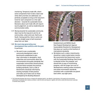 Chapter 1

The Common Goal: Defining and Measuring Sustainable Communities

Credit: © Richard Eaton/Photofusion

monitoring. Temporary trade-offs, where
some components have to take a back seat
while other priorities are addressed, are
perfectly acceptable as long as the long-term
trend for each component is in the right
direction – towards the sustainable future.
Decisions about such trade-offs will require
sound judgement, as well as leadership and
communication skills.
1.19 Moving towards the sustainable community
ideal must be the long-term aim for all
communities, urban and rural, North and
South. Having said this, there is action we
can take straight away to halt movement
away from our ideal.
1.20 We must stop generating new
development that conflicts with the goal.
In particular:
●

We want to see a sustainable
community development code or
benchmarks established to give
clear information to developers, local
authorities and communities about the
environmental and quality standards that
sustainable communities should achieve,
and how these translate into practical
building standards. Such a code or
benchmarks should be informed by
existing examples of best practice,
and make use of tools such as those
developed by the Building Research

●

Establishment and SEEDA (South
East England Development Agency)
Sustainability Checklist for Development
that place our country at the forefront of
international standards.
We believe such a code or benchmarks
should be in place inside twelve months.
We recommend that Government works
with the Sustainable Buildings Task Group6
to develop further this proposal, and
should look at ways of incentivising
progress, with the longer term aim of
developments meeting carbon emissions
and waste minimisation standards
consistent with a sustainable one planet
level within, say eight years.

6 The Sustainable Buildings Task Group is charged with identifying specific, cost-effective, improvements in the quality and environmental
performance of buildings which industry can deliver in both the short and long term, together with further actions that Government could take
to facilitate faster progress.

27
Contents

 