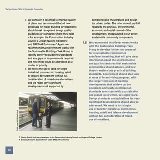 The Egan Review: Skills for Sustainable Communities

q

Credit: www.JohnBirdsall.co.uk

q

We consider it essential to improve quality
of place, and recommend that all new
proposals for major building developments
should meet recognised design quality
guidelines or standards where they exist
– for example, the Construction Industry
Council’s Design Quality Indicators,7
and BREEAM EcoHomes.8 Again, we
recommend that Government works with
the Sustainable Buildings Task Group to
identify preferred guidelines/standards
and any gaps or improvements required,
and how these could be addressed as a
matter of priority.
We reject the use of land for single
industrial, commercial, housing, retail
or leisure development without full
consideration of mixed-use alternatives;
and we reject very significant
developments not supported by

comprehensive masterplans and design
(or urban) codes. The latter should pay full
regard to the physical, environmental,
economic and social context of the
development, encapsulated in our seven
sustainable community components.
1.21 We recommend that Government works
with the Sustainable Buildings Task
Group to develop further our proposal
for a sustainable communities
code/benchmarking, that will give clear
information about the environmental
and quality standards that sustainable
communities should achieve, and how
these translate into practical building
standards. Government should also look
at ways of incentivising progress, with
the longer term aim of meeting
developments that achieve carbon
emissions and waste minimisation
standards consistent with a sustainable
one planet level within, say eight years.
Design standards and guidelines for very
significant developments should also be
addressed. We want to halt single
use of land for industrial, commercial,
housing, retail and leisure development
without full consideration of mixeduse alternatives.

7 Design Quality Indicators developed by the Construction Industry Council and Imperial College, London.
8 Building Research Establishment (2000) BREEAM EcoHomes

28
Contents

 