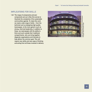 Chapter 1

The Common Goal: Defining and Measuring Sustainable Communities

1.22 The range of components and subcomponents set out in Box One serves to
illustrate the complexity of the sustainable
communities agenda. To make this work
we need a wide range of skills – from the
technical such as designing high quality
townscapes, to the more generic such as
strong, informed leadership. In addition to
these, we need people with the ability to
think and work outside their traditional
compartments, who can bring together
disparate organisations and interests to
help deliver the common goal. This will
require new skills and new ways of thinking
and acting from all those involved in delivery.

Credit: Building Design Partnership, Architect/Engineer.
Photograph, Martine Hamilton Knight

IMPLICATIONS FOR SKILLS

29
Contents

 