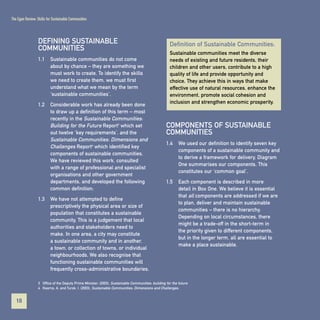 The Egan Review: Skills for Sustainable Communities

DEFINING SUSTAINABLE
COMMUNITIES
1.1

Sustainable communities meet the diverse
needs of existing and future residents, their
children and other users, contribute to a high
quality of life and provide opportunity and
choice. They achieve this in ways that make
effective use of natural resources, enhance the
environment, promote social cohesion and
inclusion and strengthen economic prosperity.

Sustainable communities do not come
about by chance – they are something we
must work to create. To identify the skills
we need to create them, we must first
understand what we mean by the term
‘sustainable communities’.

1.2

Definition of Sustainable Communities:

Considerable work has already been done
to draw up a definition of this term – most
recently in the Sustainable Communities:
Building for the Future Report3 which set
out twelve ‘key requirements’, and the
Sustainable Communities: Dimensions and
Challenges Report4 which identified key
components of sustainable communities.
We have reviewed this work, consulted
with a range of professional and specialist
organisations and other government
departments, and developed the following
common definition:

1.3

COMPONENTS OF SUSTAINABLE
COMMUNITIES
1.4

We used our definition to identify seven key
components of a sustainable community and
to derive a framework for delivery. Diagram
One summarises our components. This
constitutes our ‘common goal’.

1.5

Each component is described in more
detail in Box One. We believe it is essential
that all components are addressed if we are
to plan, deliver and maintain sustainable
communities – there is no hierarchy.
Depending on local circumstances, there
might be a trade-off in the short-term in
the priority given to different components,
but in the longer term, all are essential to
make a place sustainable.

We have not attempted to define
prescriptively the physical area or size of
population that constitutes a sustainable
community. This is a judgement that local
authorities and stakeholders need to
make. In one area, a city may constitute
a sustainable community and in another,
a town, or collection of towns, or individual
neighbourhoods. We also recognise that
functioning sustainable communities will
frequently cross-administrative boundaries.

3 Office of the Deputy Prime Minister, (2003), Sustainable Communities: building for the future.
4 Kearns, A. and Turok, I. (2003), Sustainable Communities: Dimensions and Challenges.

18
Contents

 