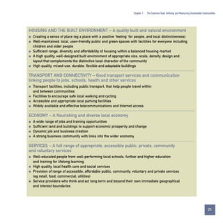 Chapter 1

The Common Goal: Defining and Measuring Sustainable Communities

HOUSING AND THE BUILT ENVIRONMENT – A quality built and natural environment
q
q

q
q

q

Creating a sense of place (eg a place with a positive ‘feeling’ for people, and local distinctiveness)
Well-maintained, local, user-friendly public and green spaces with facilities for everyone including
children and older people
Sufficient range, diversity and affordability of housing within a balanced housing market
A high quality, well-designed built environment of appropriate size, scale, density, design and
layout that complements the distinctive local character of the community
High quality, mixed-use, durable, flexible and adaptable buildings

TRANSPORT AND CONNECTIVITY – Good transport services and communication
linking people to jobs, schools, health and other services
q

q
q
q

Transport facilities, including public transport, that help people travel within
and between communities
Facilities to encourage safe local walking and cycling
Accessible and appropriate local parking facilities
Widely available and effective telecommunications and Internet access

ECONOMY – A flourishing and diverse local economy
q
q
q
q

A wide range of jobs and training opportunities
Sufficient land and buildings to support economic prosperity and change
Dynamic job and business creation
A strong business community with links into the wider economy

SERVICES – A full range of appropriate, accessible public, private, community
and voluntary services
q

q
q

q

Well-educated people from well-performing local schools, further and higher education
and training for lifelong learning
High quality, local health care and social services
Provision of range of accessible, affordable public, community, voluntary and private services
(eg retail, food, commercial, utilities)
Service providers who think and act long term and beyond their own immediate geographical
and interest boundaries

21
Contents

 