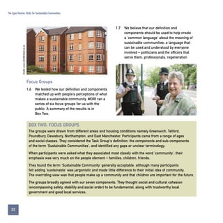The Egan Review: Skills for Sustainable Communities

Credit: www.JohnBirdsall.co.uk

1.7

We believe that our definition and
components should be used to help create
a ‘common language’ about the meaning of
sustainable communities; a language that
can be used and understood by everyone
involved – politicians and the officers that
serve them, professionals, regeneration

Focus Groups
1.6

We tested how our definition and components
matched up with people’s perceptions of what
makes a sustainable community. MORI ran a
series of six focus groups for us with the
public. A summary of the results is in
Box Two.

BOX TWO: FOCUS GROUPS
The groups were drawn from different areas and housing conditions namely Greenwich, Telford,
Poundbury, Dewsbury, Northampton, and East Manchester. Participants came from a range of ages
and social classes. They considered the Task Group's definition, the components and sub-components
of the term ‘Sustainable Communities’, and identified any gaps or unclear terminology.
When participants were asked what they associated most closely with the word ‘community’, their
emphasis was very much on the people element – families, children, friends.
They found the term ‘Sustainable Community’ generally acceptable, although many participants
felt adding ‘sustainable’ was jargonistic and made little difference to their initial idea of community.
The overriding view was that people make up a community and that children are important for the future.
The groups broadly agreed with our seven components. They thought social and cultural cohesion
(encompassing safety, stability and social order) to be fundamental, along with trustworthy local
government and good local services.

22
Contents

 