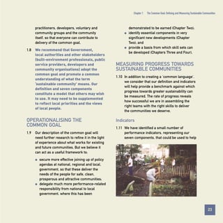 Chapter 1

practitioners, developers, voluntary and
community groups and the community
itself, so that everyone can contribute to
delivery of the common goal.
1.8

q

We recommend that Government,
local authorities and other stakeholders
(built-environment professionals, public
service providers, developers and
community organisations) adopt the
common goal and promote a common
understanding of what the term
‘sustainable community’ means. Our
definition and seven components
constitute a model that others may wish
to use. It may need to be supplemented
to reflect local priorities and the views
of local people.

OPERATIONALISING THE
COMMON GOAL
1.9

q

demonstrated to be earned (Chapter Two);
identify essential components in very
significant new developments (Chapter
Two); and
provide a basis from which skill sets can
be developed (Chapters Three and Four).

MEASURING PROGRESS TOWARDS
SUSTAINABLE COMMUNITIES
1.10 In addition to creating a ‘common language’,
we consider that our definition and indicators
will help provide a benchmark against which
progress towards greater sustainability can
be measured. The rate of progress reveals
how successful we are in assembling the
right teams with the right skills to deliver
the communities we deserve.

Indicators

Our description of the common goal will
need further research to refine it in the light
of experience about what works for existing
and future communities. But we believe it
can act as a useful framework to:
q

q

The Common Goal: Defining and Measuring Sustainable Communities

1.11 We have identified a small number of
performance indicators, representing our
seven components, that could be used to help

secure more effective joining up of policy
agendas at national, regional and local,
government, so that these deliver the
needs of the people for safe, clean,
prosperous and attractive communities;
delegate much more performance-related
responsibility from national to local
government, where this has been

23
Contents

 