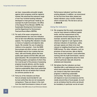 The Egan Review: Skills for Sustainable Communities

Performance indicators5 and from other
existing datasets. In addition, we recommend
for the first time three other piloted and
tested indicators, plus a further indicator
which is brand new. The full list is set out
in Annex B.

set clear, measurable and public targets
against which progress could be regularly
tracked. We examined the extensive range
of over four hundred existing indicators
developed to meet particular needs by, for
example the Audit Commission, the Office
of the Deputy Prime Minister (ODPM), the
Sustainable Development Commission,
and the Department for Environment,
Food and Rural Affairs (DEFRA).

Using the indicators

1.12 For each of the seven components, we
selected between four and nine indicators
that we felt most effectively represented key
aspects. The resulting fifty indicators include
a mixture of subjective and objective data
inputs. We consider the use of subjective
indictors to be essential – from the MORI
focus groups and other surveys, we know
that people want to live in places that are
clean, safe and friendly, places that have
quality open spaces and that offer jobs and
good education. We concluded that indicators
reflecting people’s perceptions of where they
live must be part of the process of assessing
progress towards delivery, and the results
must inform decisions on action needed to
improve sustainability. Many local authorities
already do this but we believe that it should
be common practice for all.
1.13 Forty-six of the indicators are those
that are already recommended for use
by local authorities (but are not necessarily
compulsory). These are drawn in the main
from the Audit Commission’s Library of Local

1.14 We recognise that the seven components
may be most relevant at different spatial
levels, and that measurement of the
components should recognise this. For
example, economic data may be most
relevant at regional or sub-regional level,
whereas indicators of cleanliness, safety,
and open spaces are likely to be most
relevant at neighbourhood level (say 3,000 –
5,000 homes). For other indicators, such as
provision of local services, data at district
level may be most relevant. Local authorities,
working with the Audit Commission, need to
make their own judgements about the level
at which particular data sets should be
collected and interpreted.
1.15 We believe that the indicators we have
identified offer a well balanced menu from
which local authorities and their partners
can choose to help them demonstrate
progress in delivering sustainable
communities. The choice of indicators
will depend on local circumstances and the
needs and priorities of local people. As such
we do not believe that the entire set should
be mandatory. In particular we do not want

5 Audit Commission, IDeA (2003) Library of Local Performance Indicators

24
Contents

 