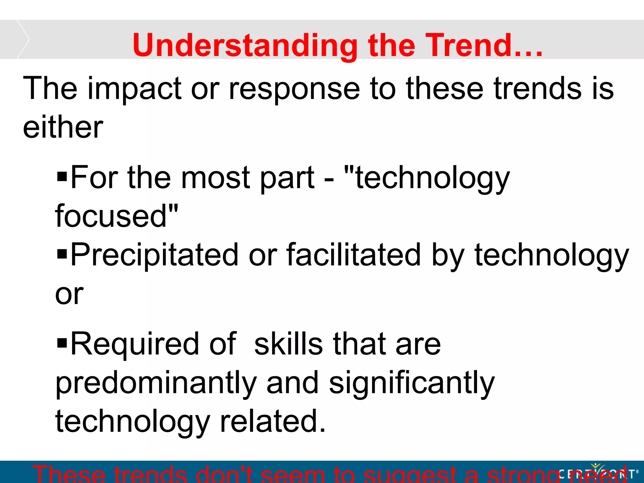 The impact or response to these trends is
either
For the most part - "technology
focused"
Precipitated or facilitated by technology
or
Required of skills that are
predominantly and significantly
technology related.
Understanding the Trend…
 