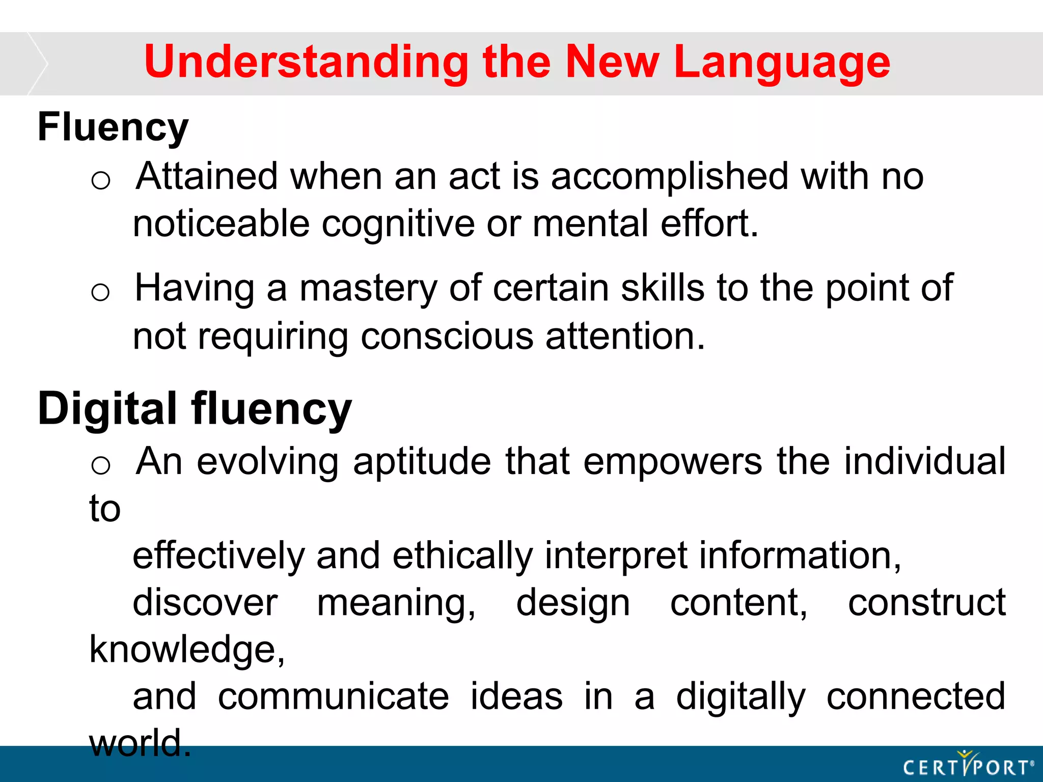 Fluency
o Attained when an act is accomplished with no
noticeable cognitive or mental effort.
o Having a mastery of certain skills to the point of
not requiring conscious attention.
Digital fluency
o An evolving aptitude that empowers the individual
to
effectively and ethically interpret information,
discover meaning, design content, construct
knowledge,
and communicate ideas in a digitally connected
world.
Understanding the New Language
 