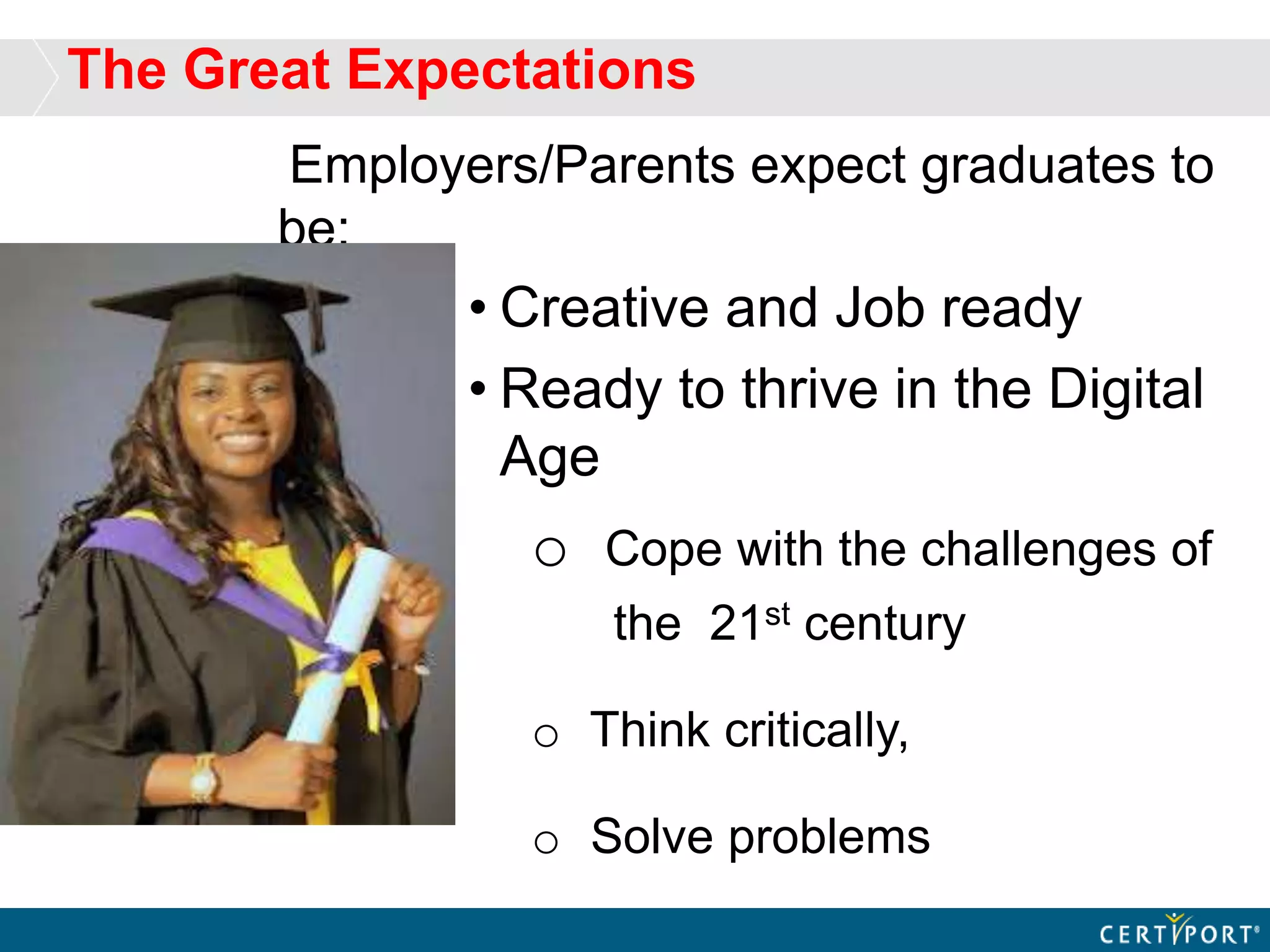 The Great Expectations
Employers/Parents expect graduates to
be:
• Creative and Job ready
• Ready to thrive in the Digital
Age
o Cope with the challenges of
the 21st century
o Think critically,
o Solve problems
 