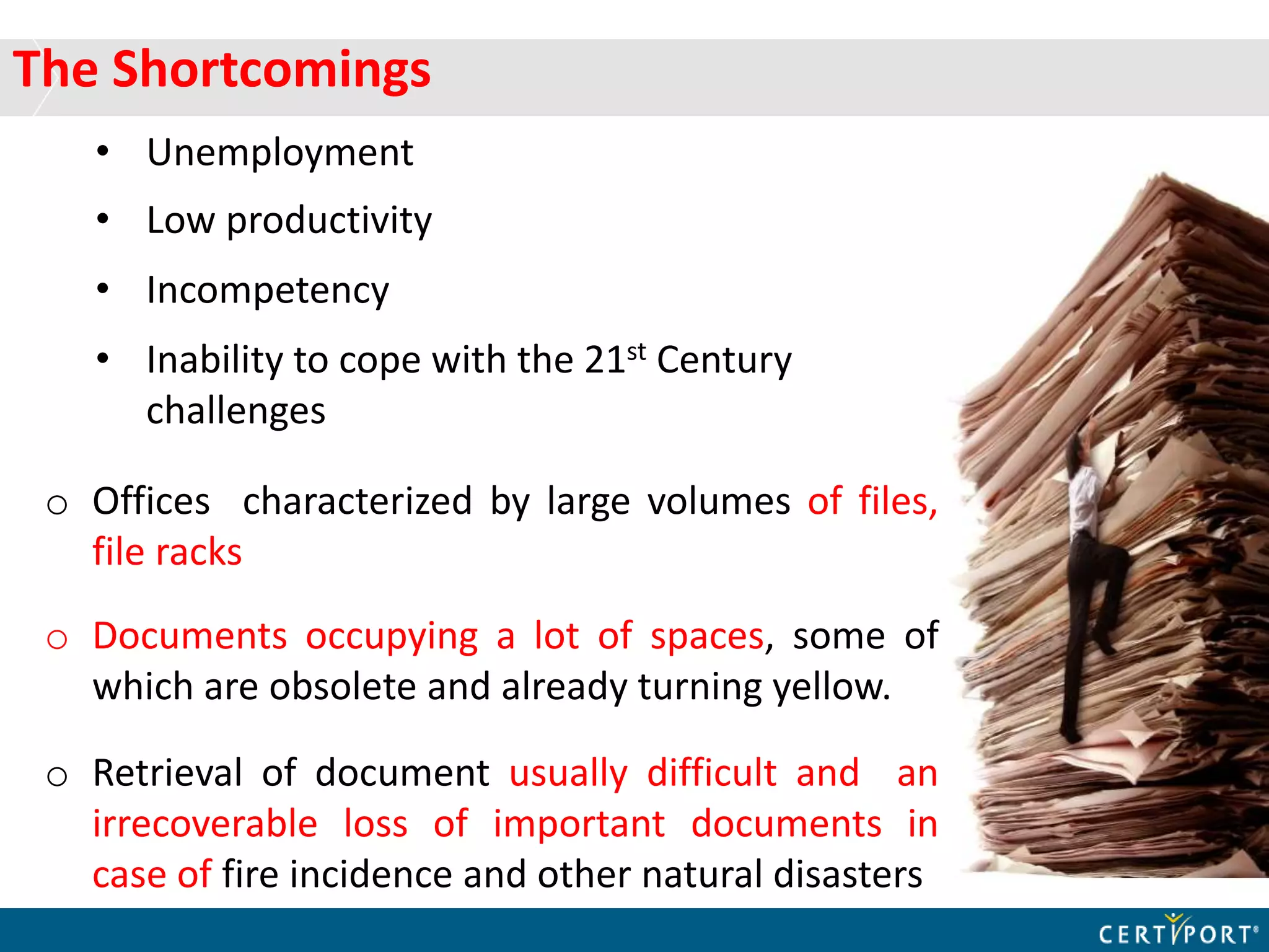 The Shortcomings
• Unemployment
• Low productivity
• Incompetency
• Inability to cope with the 21st Century
challenges
o Offices characterized by large volumes of files,
file racks
o Documents occupying a lot of spaces, some of
which are obsolete and already turning yellow.
o Retrieval of document usually difficult and an
irrecoverable loss of important documents in
case of fire incidence and other natural disasters
 