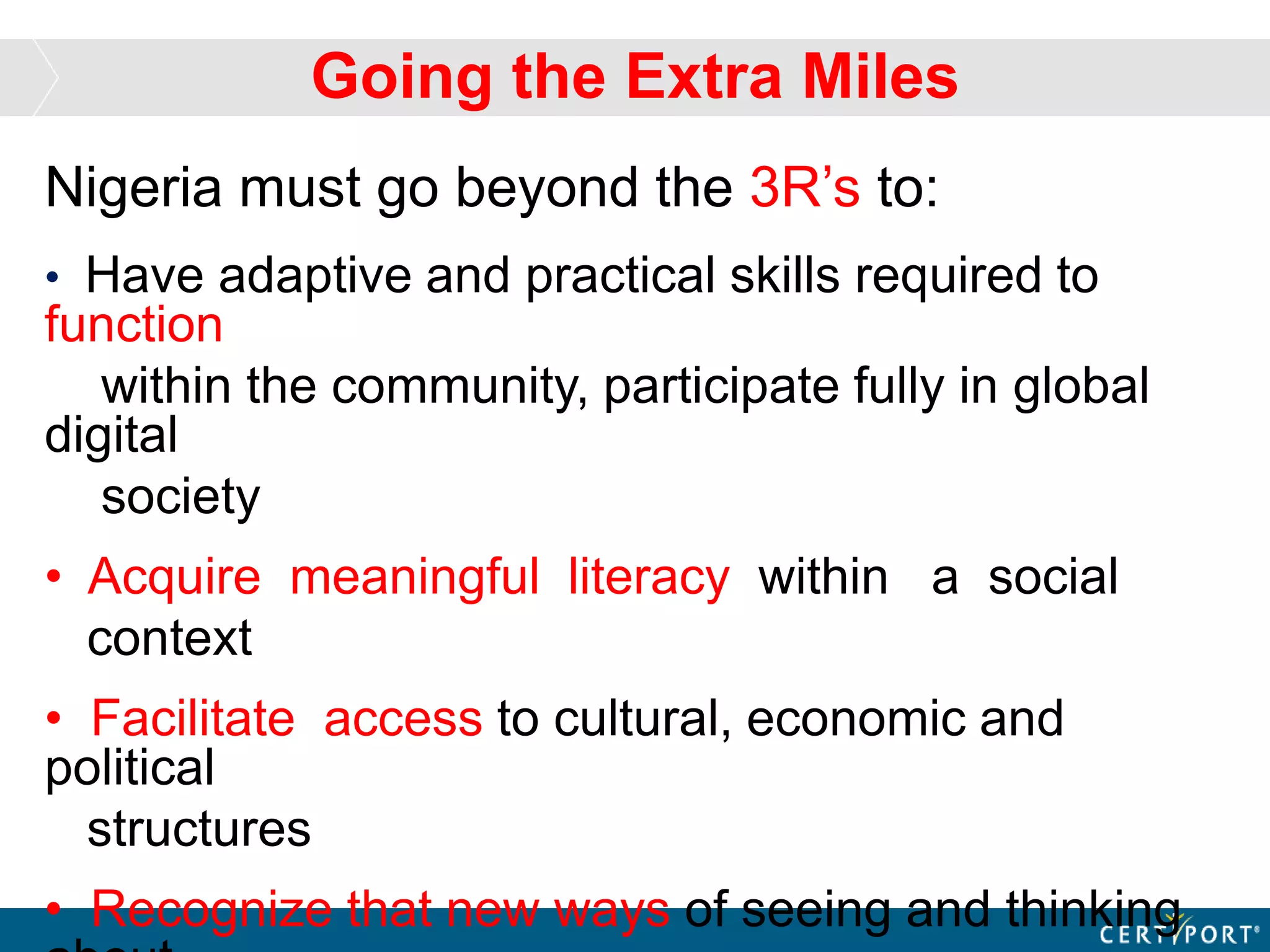 Nigeria must go beyond the 3R’s to:
• Have adaptive and practical skills required to
function
within the community, participate fully in global
digital
society
• Acquire meaningful literacy within a social
context
• Facilitate access to cultural, economic and
political
structures
• Recognize that new ways of seeing and thinking
Going the Extra Miles
 