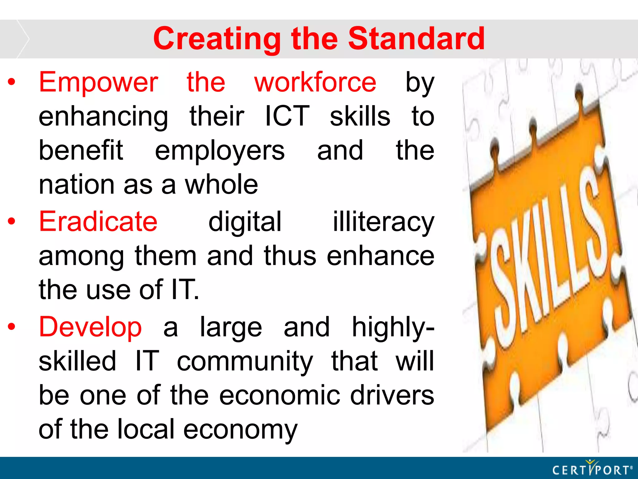 • Empower the workforce by
enhancing their ICT skills to
benefit employers and the
nation as a whole
• Eradicate digital illiteracy
among them and thus enhance
the use of IT.
• Develop a large and highly-
skilled IT community that will
be one of the economic drivers
of the local economy
Creating the Standard
 