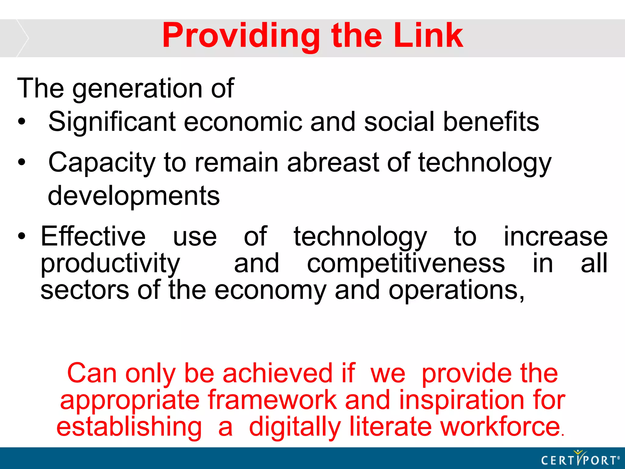 The generation of
• Significant economic and social benefits
• Capacity to remain abreast of technology
developments
• Effective use of technology to increase
productivity and competitiveness in all
sectors of the economy and operations,
Can only be achieved if we provide the
appropriate framework and inspiration for
establishing a digitally literate workforce.
Providing the Link
 