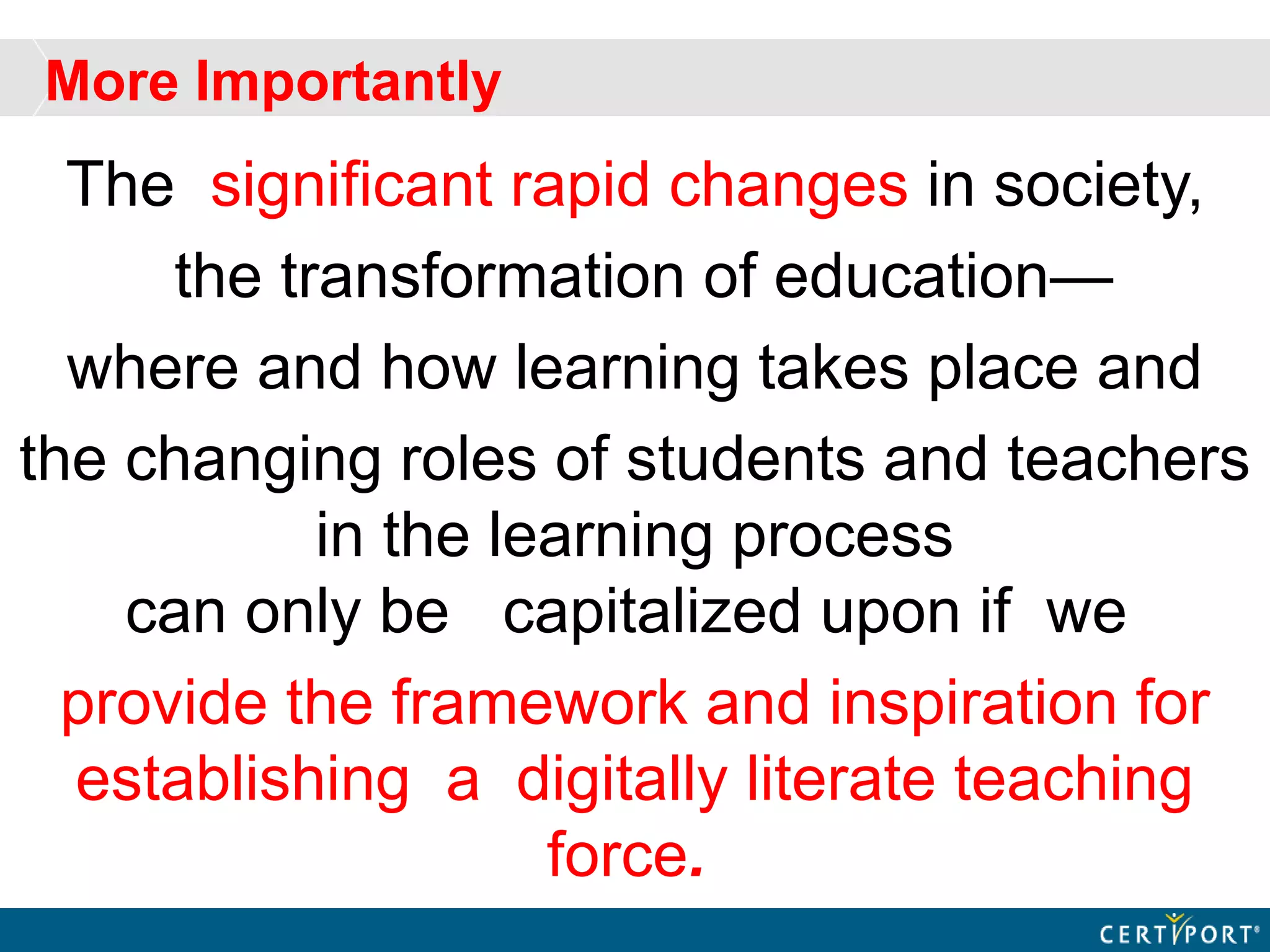 More Importantly
The significant rapid changes in society,
the transformation of education—
where and how learning takes place and
the changing roles of students and teachers
in the learning process
can only be capitalized upon if we
provide the framework and inspiration for
establishing a digitally literate teaching
force.
 