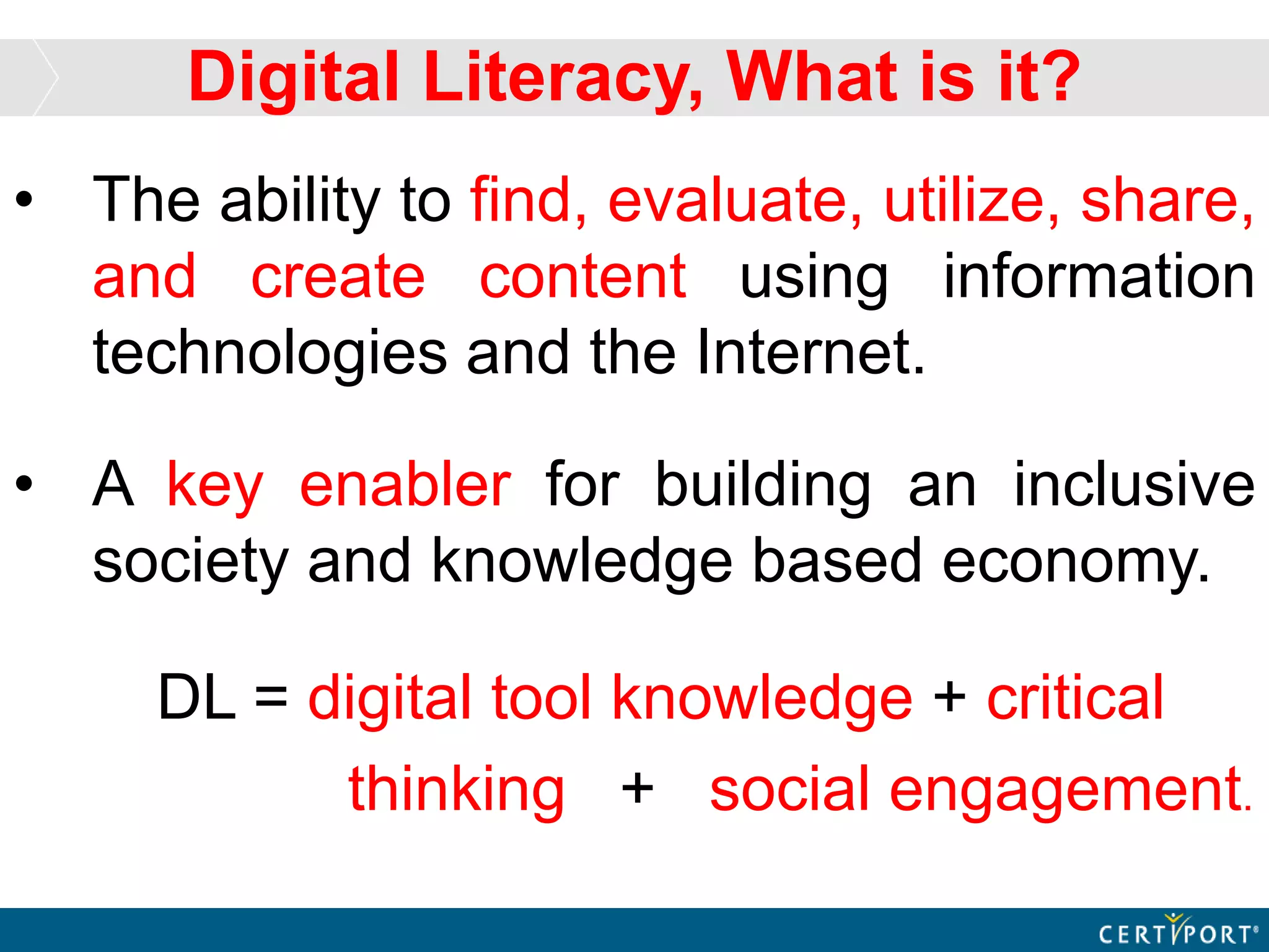 • The ability to find, evaluate, utilize, share,
and create content using information
technologies and the Internet.
• A key enabler for building an inclusive
society and knowledge based economy.
DL = digital tool knowledge + critical
thinking + social engagement.
Digital Literacy, What is it?
 