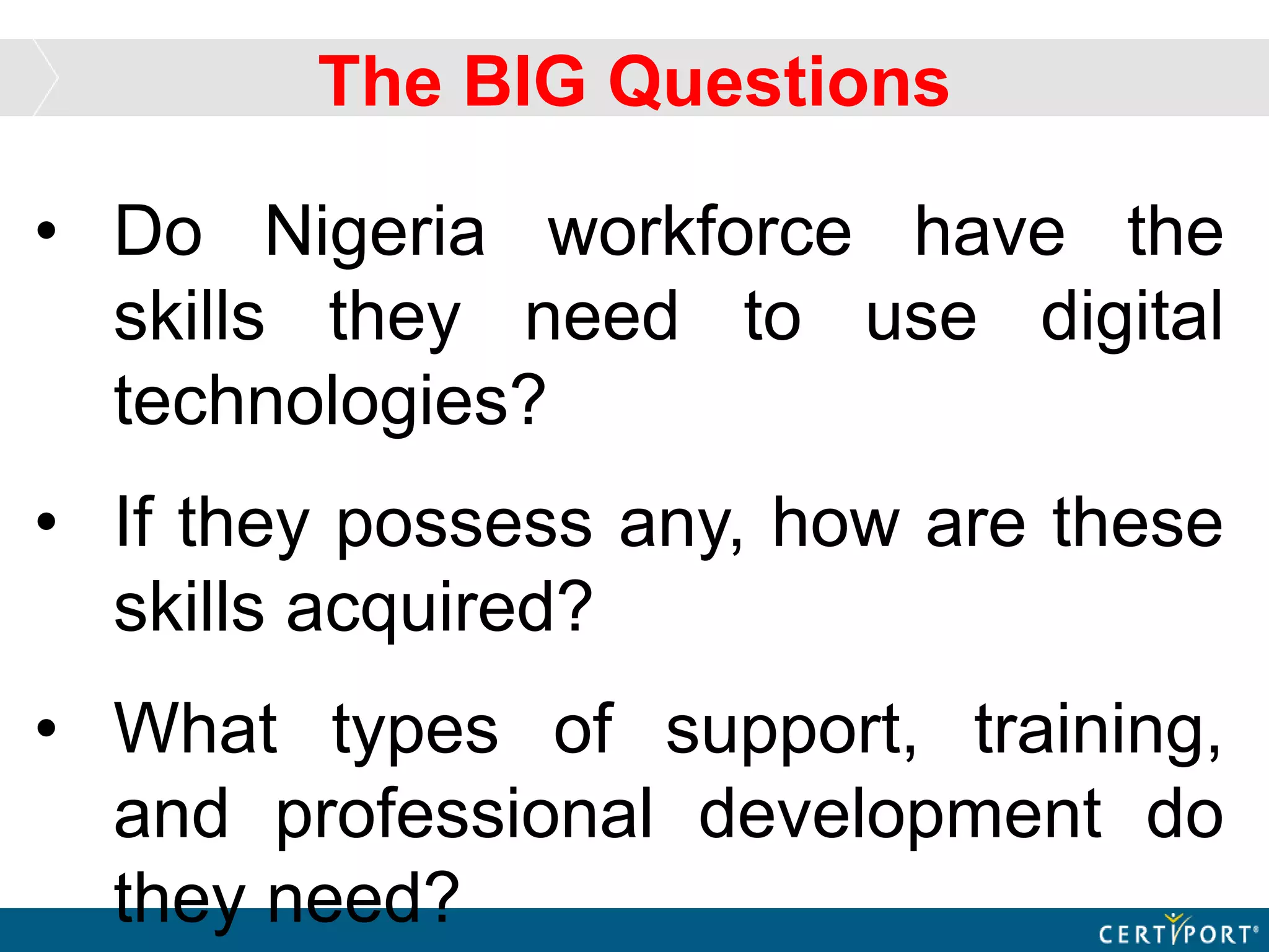 • Do Nigeria workforce have the
skills they need to use digital
technologies?
• If they possess any, how are these
skills acquired?
• What types of support, training,
and professional development do
they need?
The BIG Questions
 