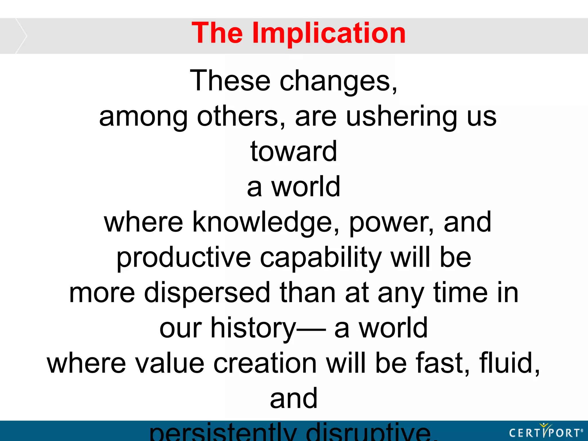 These changes,
among others, are ushering us
toward
a world
where knowledge, power, and
productive capability will be
more dispersed than at any time in
our history— a world
where value creation will be fast, fluid,
and
The Implication
 