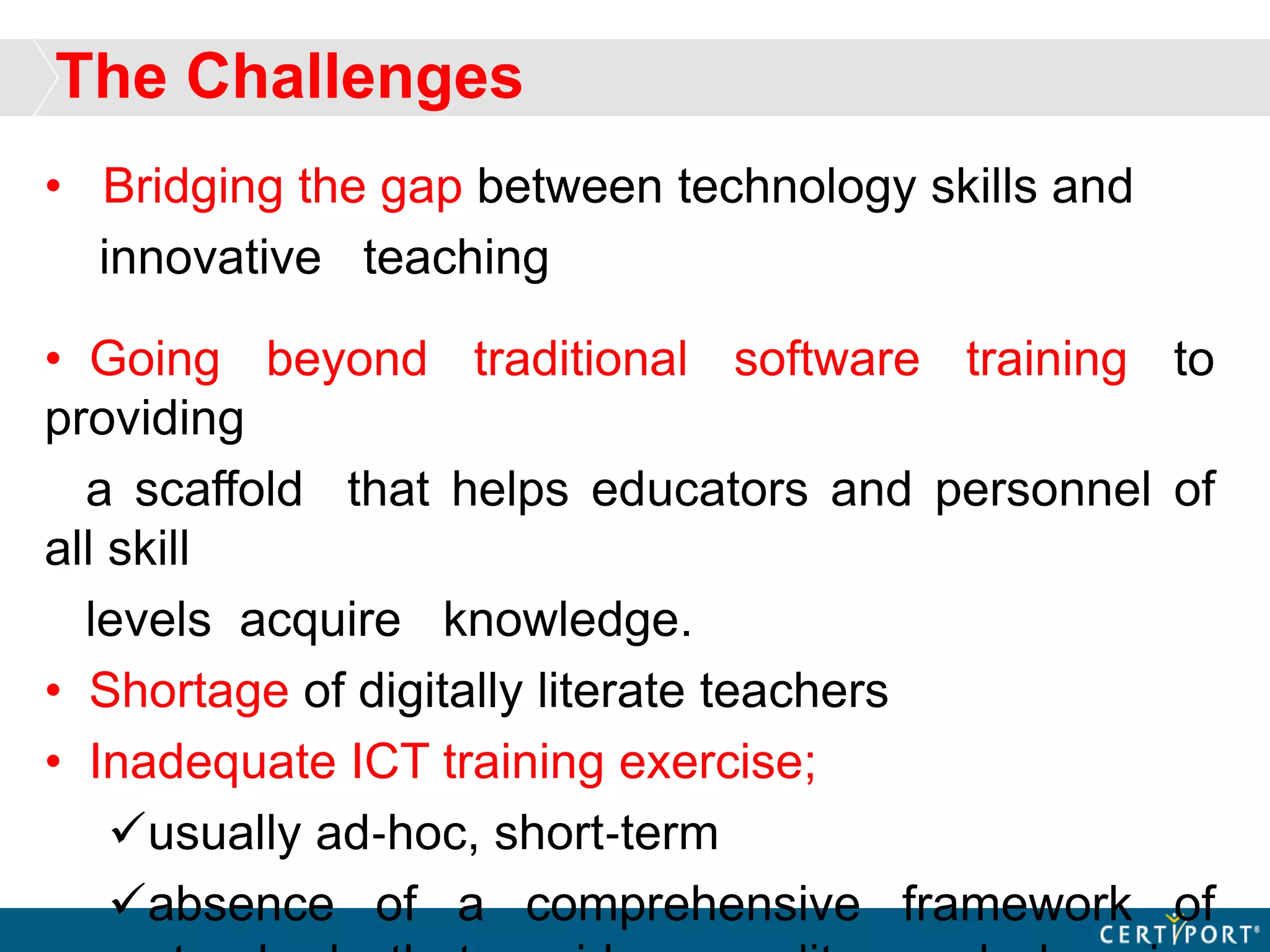 The Challenges
• Bridging the gap between technology skills and
innovative teaching
• Going beyond traditional software training to
providing
a scaffold that helps educators and personnel of
all skill
levels acquire knowledge.
• Shortage of digitally literate teachers
• Inadequate ICT training exercise;
usually ad‐hoc, short‐term
absence of a comprehensive framework of
 