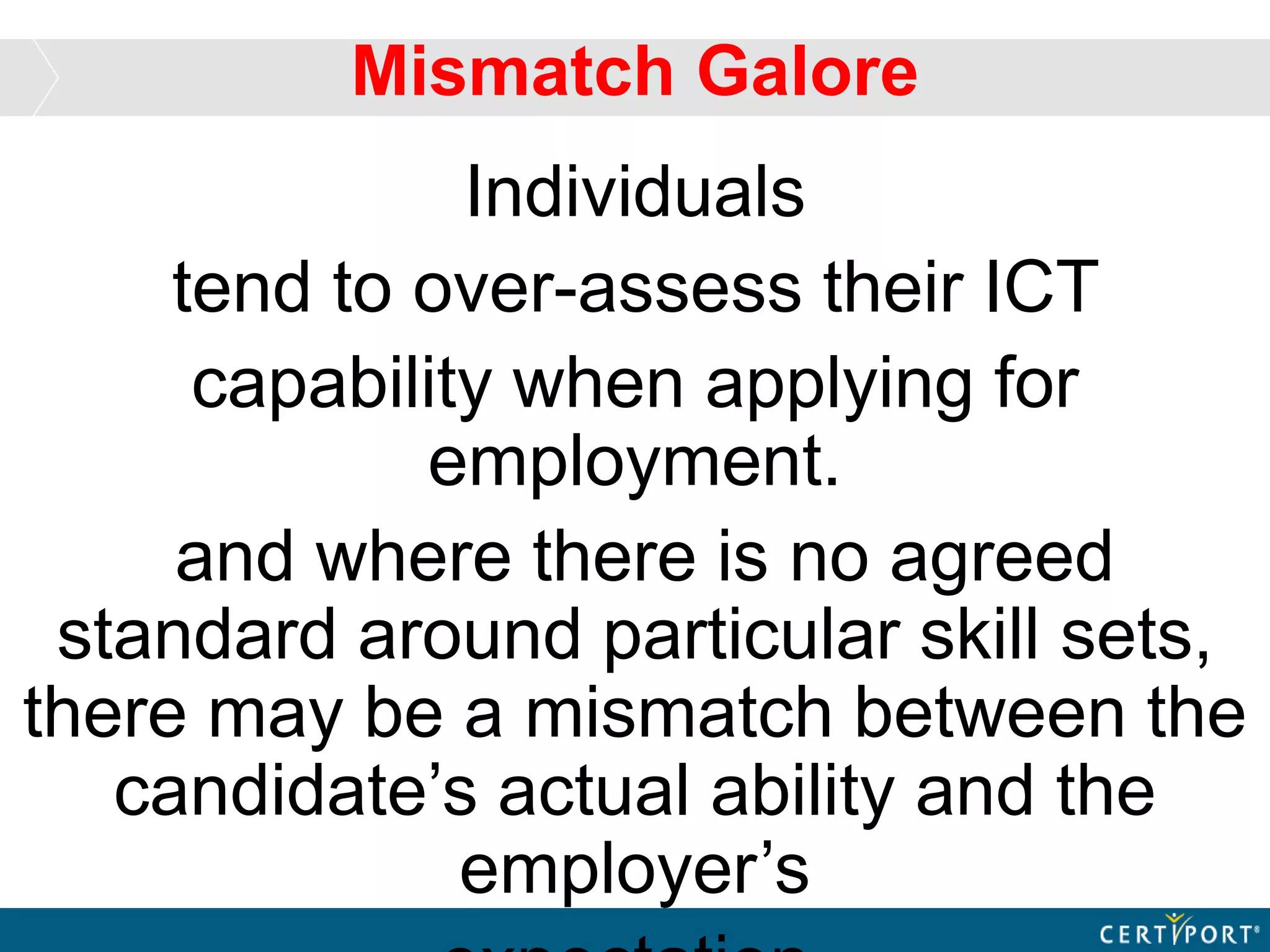 Individuals
tend to over-assess their ICT
capability when applying for
employment.
and where there is no agreed
standard around particular skill sets,
there may be a mismatch between the
candidate’s actual ability and the
employer’s
Mismatch Galore
 