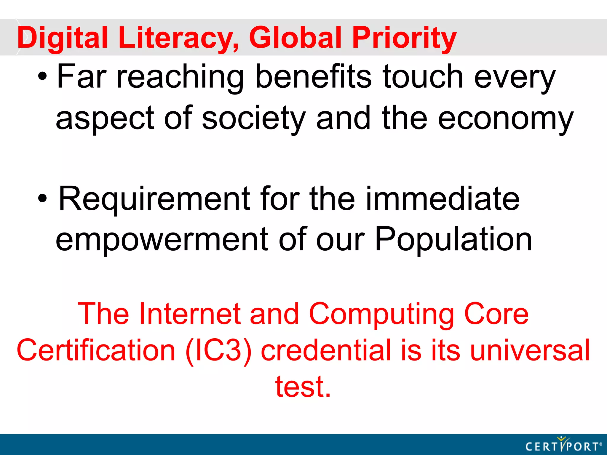 • Far reaching benefits touch every
aspect of society and the economy
• Requirement for the immediate
empowerment of our Population
The Internet and Computing Core
Certification (IC3) credential is its universal
test.
Digital Literacy, Global Priority
 