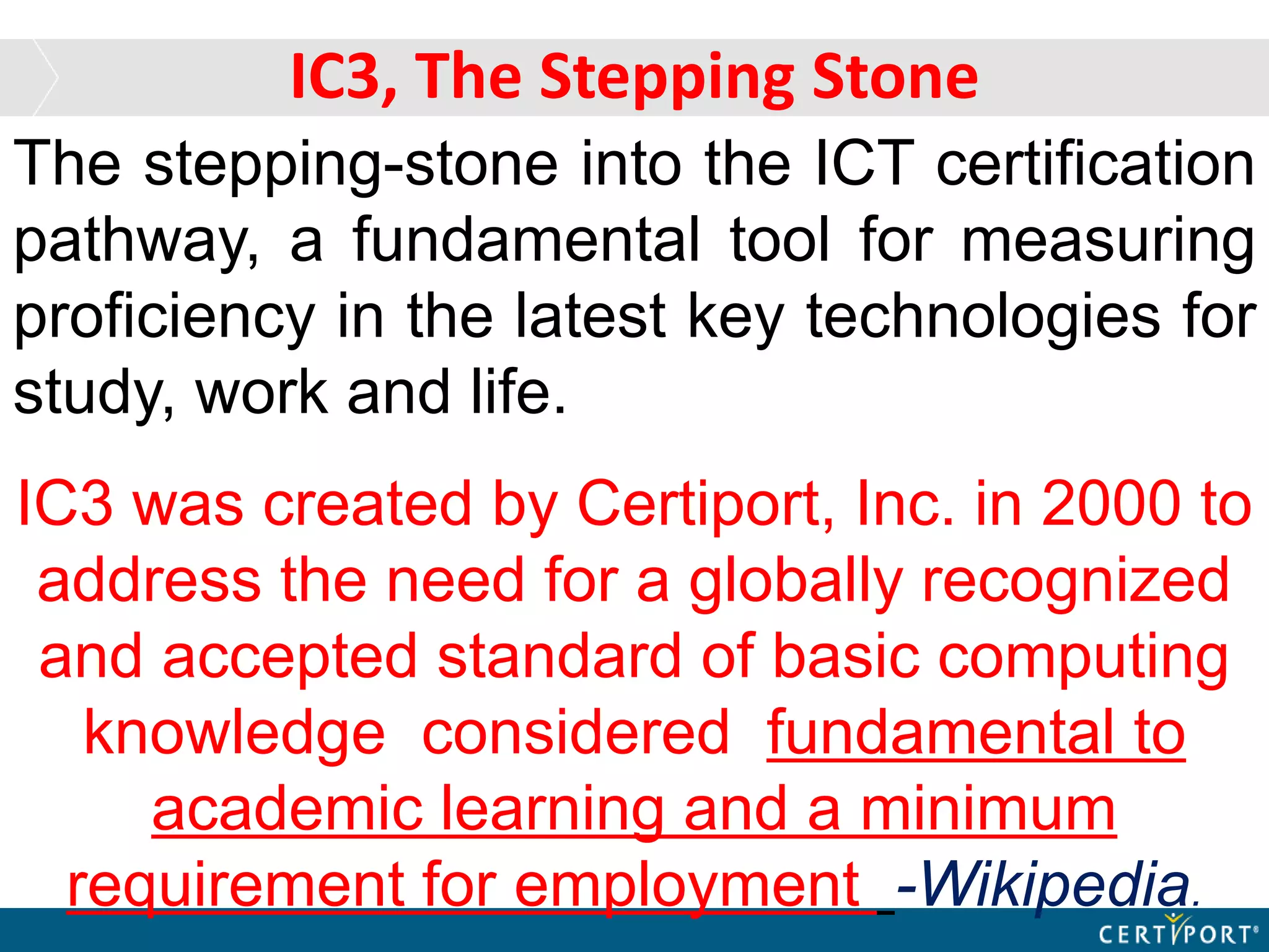 The stepping-stone into the ICT certification
pathway, a fundamental tool for measuring
proficiency in the latest key technologies for
study, work and life.
IC3 was created by Certiport, Inc. in 2000 to
address the need for a globally recognized
and accepted standard of basic computing
knowledge considered fundamental to
academic learning and a minimum
requirement for employment -Wikipedia.
IC3, The Stepping Stone
 