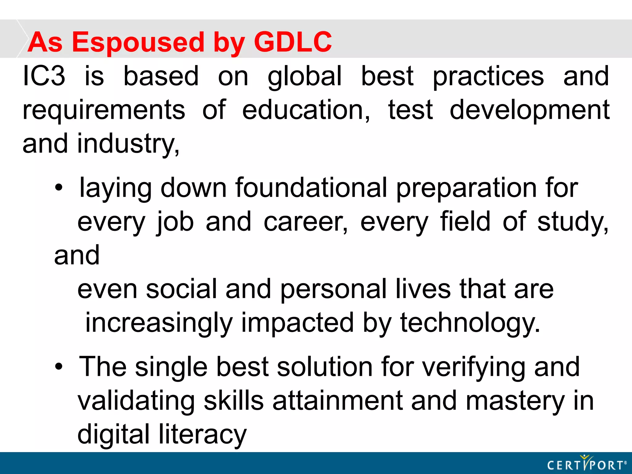 IC3 is based on global best practices and
requirements of education, test development
and industry,
• laying down foundational preparation for
every job and career, every field of study,
and
even social and personal lives that are
increasingly impacted by technology.
• The single best solution for verifying and
validating skills attainment and mastery in
digital literacy
As Espoused by GDLC
 