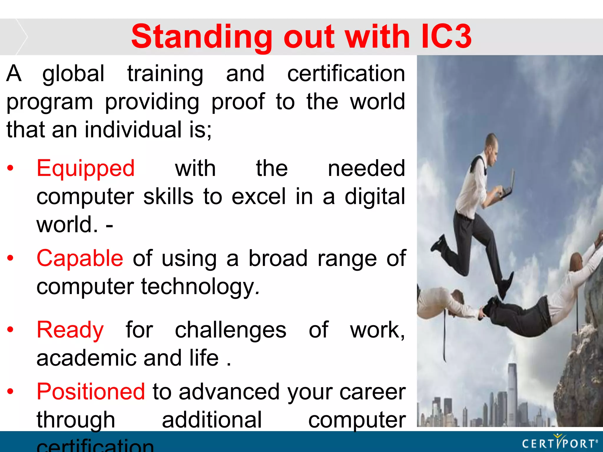 Standing out with IC3
A global training and certification
program providing proof to the world
that an individual is;
• Equipped with the needed
computer skills to excel in a digital
world. -
• Capable of using a broad range of
computer technology.
• Ready for challenges of work,
academic and life .
• Positioned to advanced your career
through additional computer
 
