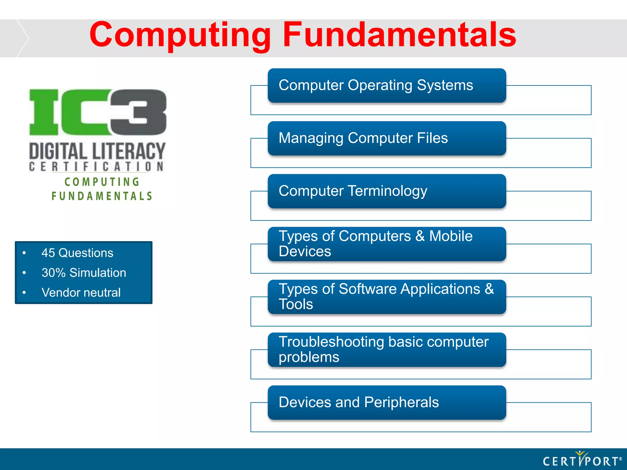 Computing Fundamentals
• 45 Questions
• 30% Simulation
• Vendor neutral
Computer Operating Systems
Managing Computer Files
Computer Terminology
Types of Computers & Mobile
Devices
Types of Software Applications &
Tools
Troubleshooting basic computer
problems
Devices and Peripherals
 