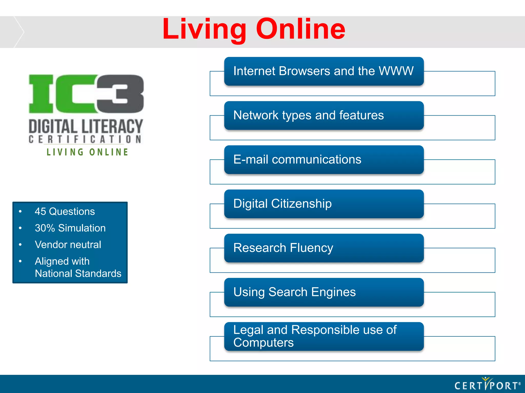 Living Online
• 45 Questions
• 30% Simulation
• Vendor neutral
• Aligned with
National Standards
Internet Browsers and the WWW
Network types and features
E-mail communications
Digital Citizenship
Research Fluency
Using Search Engines
Legal and Responsible use of
Computers
 