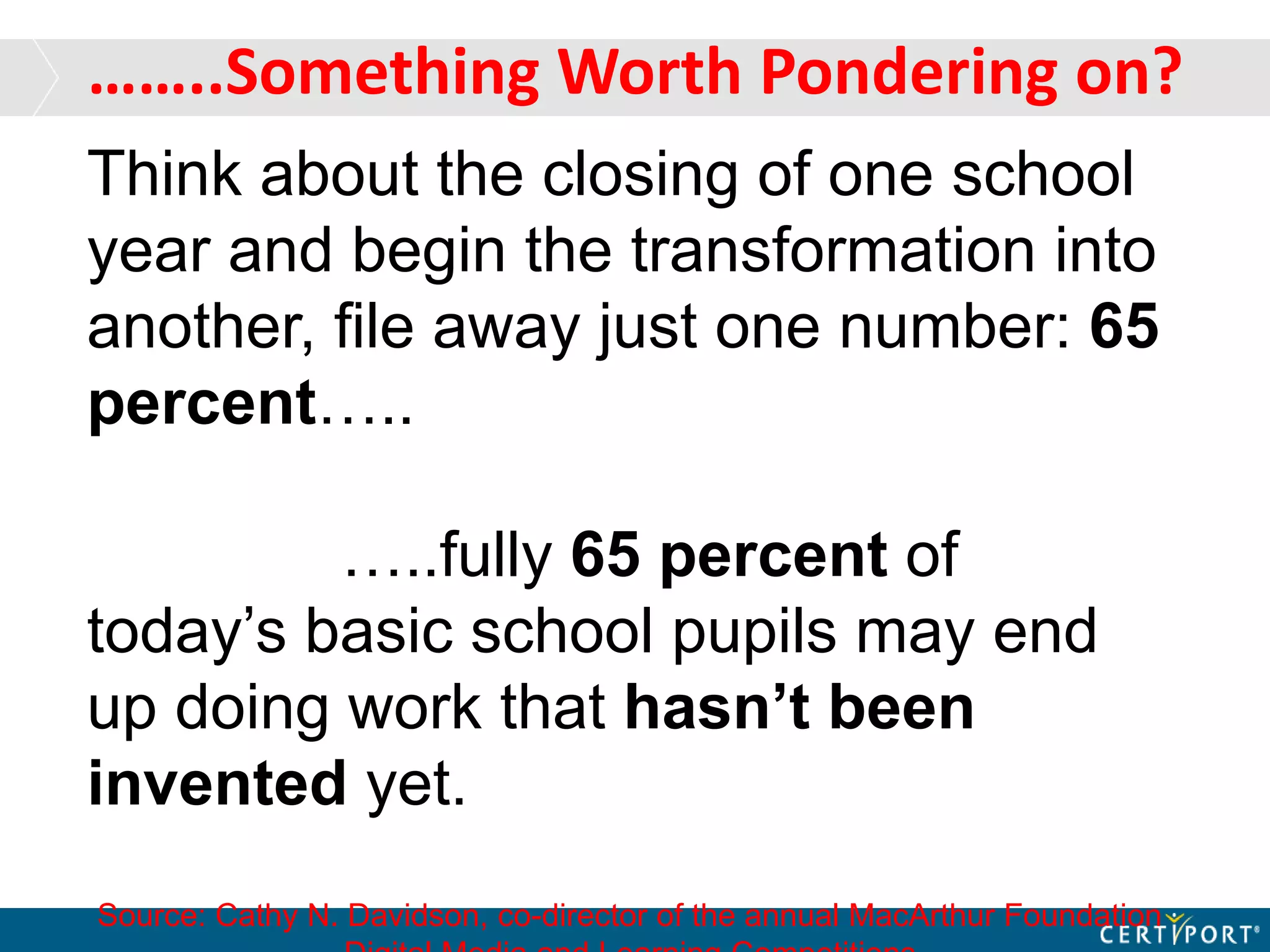 ……..Something Worth Pondering on?
Think about the closing of one school
year and begin the transformation into
another, file away just one number: 65
percent…..
…..fully 65 percent of
today’s basic school pupils may end
up doing work that hasn’t been
invented yet.
Source: Cathy N. Davidson, co-director of the annual MacArthur Foundation
 
