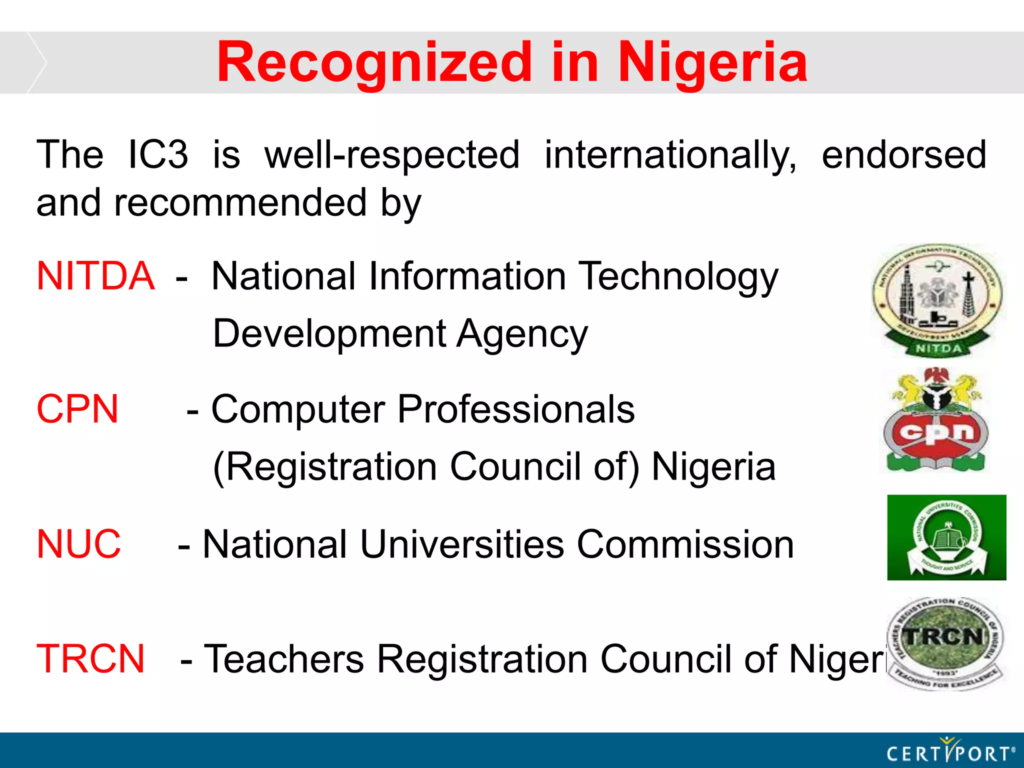 Recognized in Nigeria
The IC3 is well-respected internationally, endorsed
and recommended by
NITDA - National Information Technology
Development Agency
CPN - Computer Professionals
(Registration Council of) Nigeria
NUC - National Universities Commission
TRCN - Teachers Registration Council of Nigeria
 
