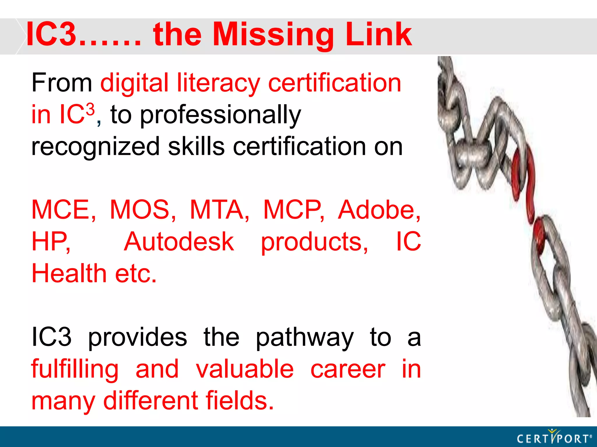 IC3…… the Missing Link
From digital literacy certification
in IC3, to professionally
recognized skills certification on
MCE, MOS, MTA, MCP, Adobe,
HP, Autodesk products, IC
Health etc.
IC3 provides the pathway to a
fulfilling and valuable career in
many different fields.
 