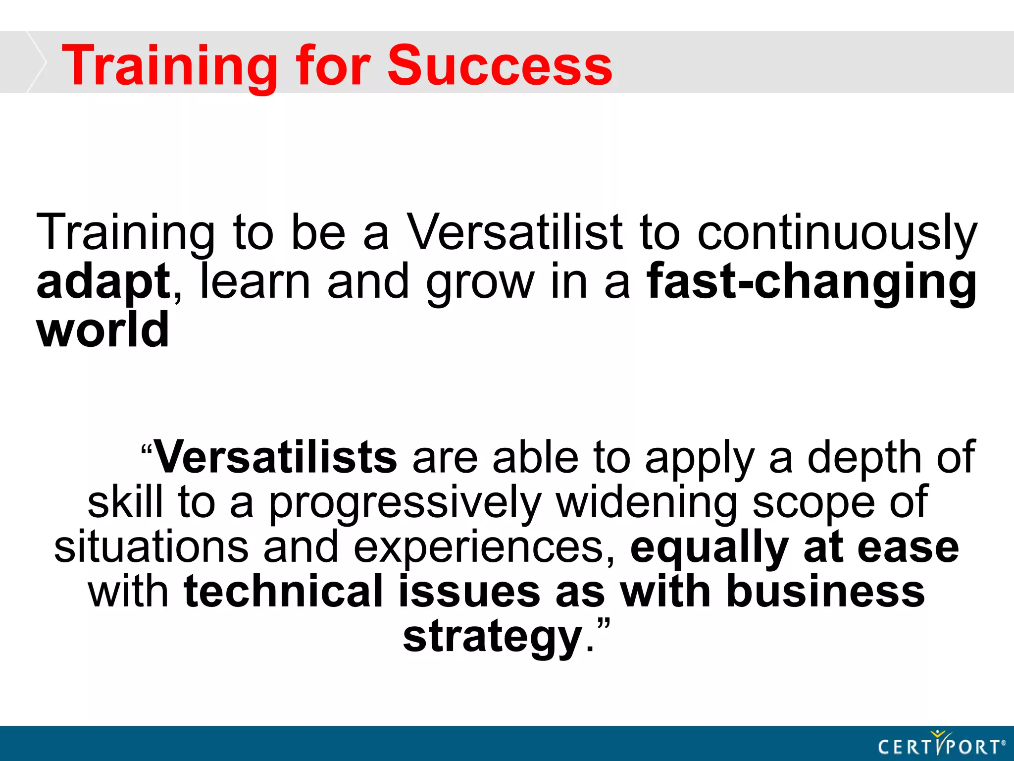 Training for Success
Training to be a Versatilist to continuously
adapt, learn and grow in a fast-changing
world
“Versatilists are able to apply a depth of
skill to a progressively widening scope of
situations and experiences, equally at ease
with technical issues as with business
strategy.”
 