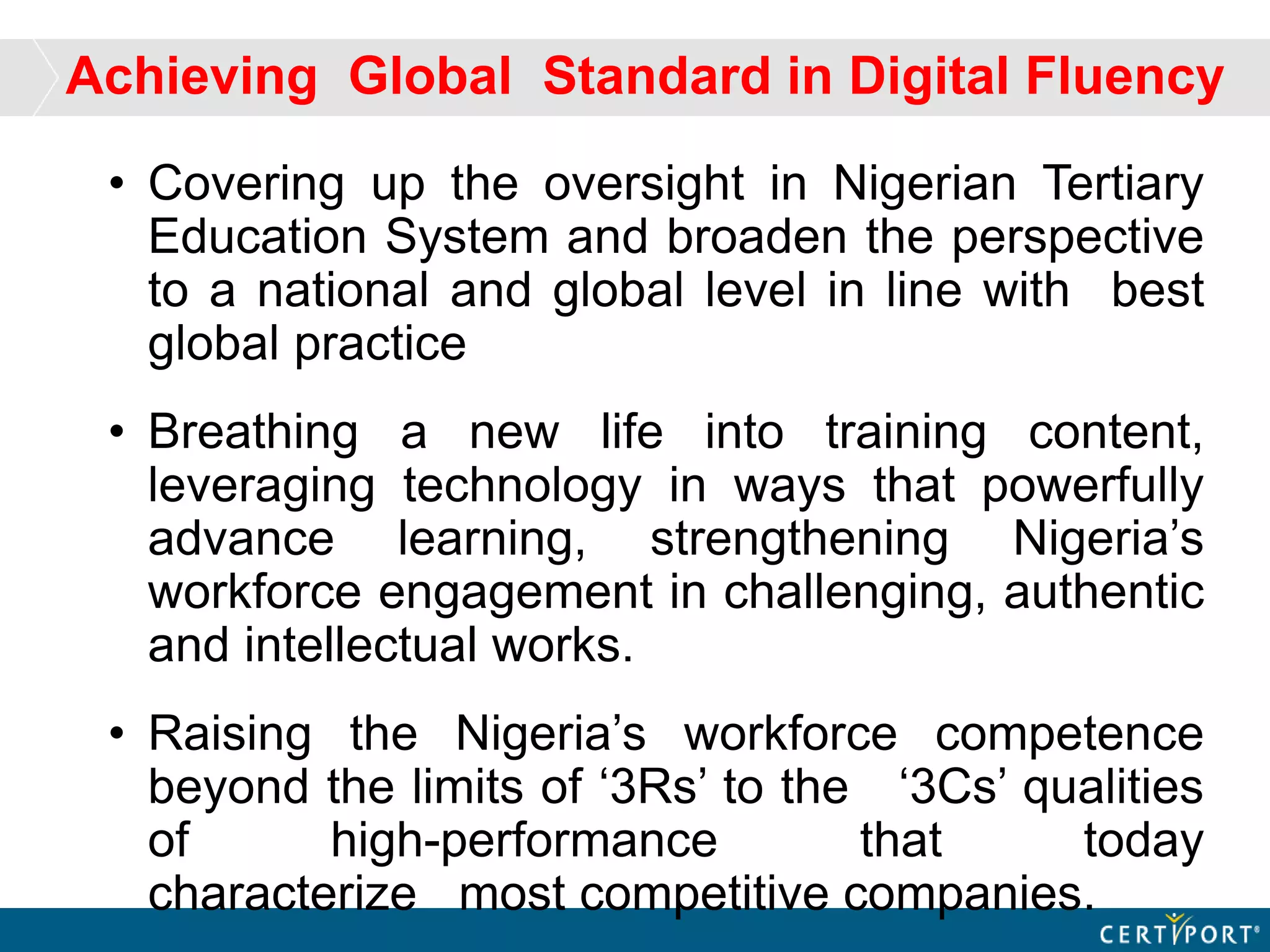 Achieving Global Standard in Digital Fluency
• Covering up the oversight in Nigerian Tertiary
Education System and broaden the perspective
to a national and global level in line with best
global practice
• Breathing a new life into training content,
leveraging technology in ways that powerfully
advance learning, strengthening Nigeria’s
workforce engagement in challenging, authentic
and intellectual works.
• Raising the Nigeria’s workforce competence
beyond the limits of ‘3Rs’ to the ‘3Cs’ qualities
of high-performance that today
characterize most competitive companies.
 