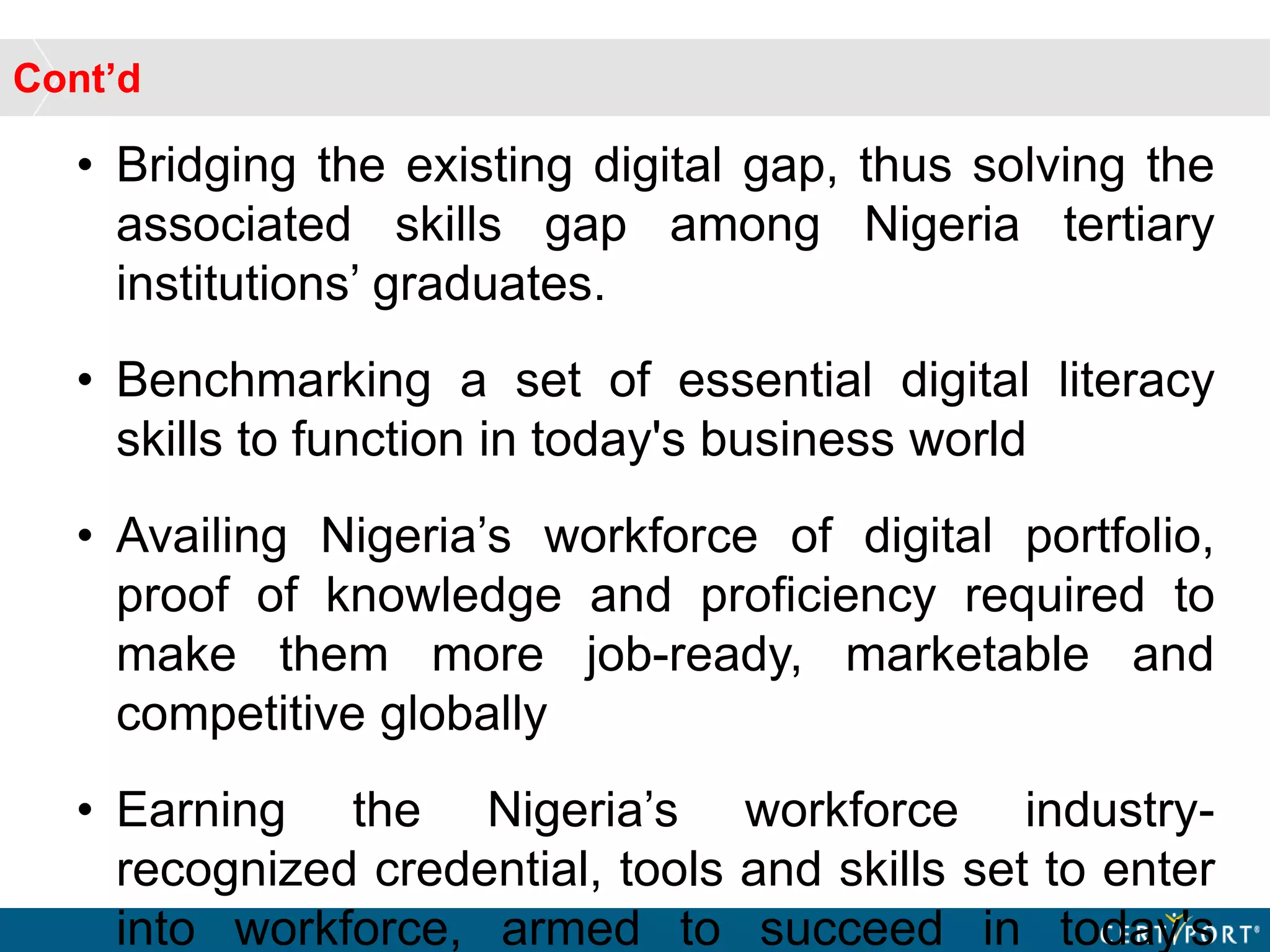 Cont’d
• Bridging the existing digital gap, thus solving the
associated skills gap among Nigeria tertiary
institutions’ graduates.
• Benchmarking a set of essential digital literacy
skills to function in today's business world
• Availing Nigeria’s workforce of digital portfolio,
proof of knowledge and proficiency required to
make them more job-ready, marketable and
competitive globally
• Earning the Nigeria’s workforce industry-
recognized credential, tools and skills set to enter
into workforce, armed to succeed in today's
 