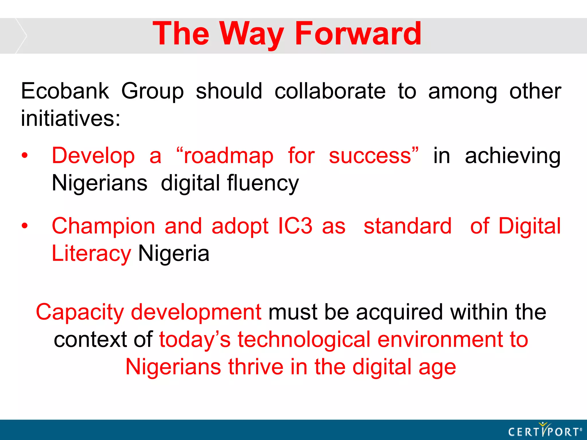 Ecobank Group should collaborate to among other
initiatives:
• Develop a “roadmap for success” in achieving
Nigerians digital fluency
• Champion and adopt IC3 as standard of Digital
Literacy Nigeria
Capacity development must be acquired within the
context of today’s technological environment to
Nigerians thrive in the digital age
The Way Forward
 