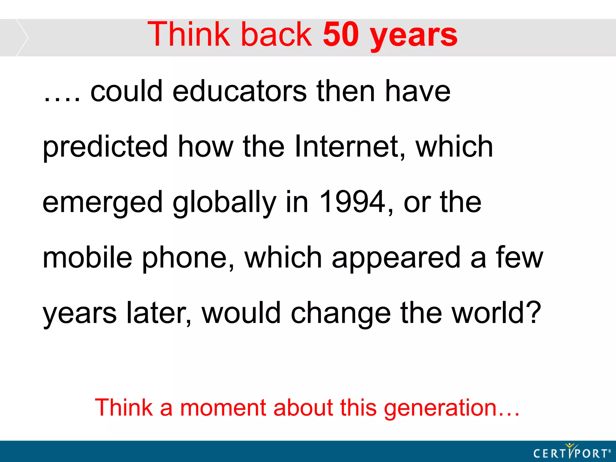 Think back 50 years
…. could educators then have
predicted how the Internet, which
emerged globally in 1994, or the
mobile phone, which appeared a few
years later, would change the world?
Think a moment about this generation…
 