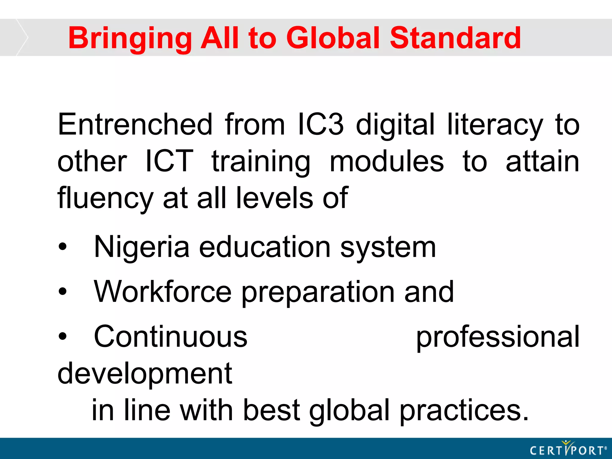 Entrenched from IC3 digital literacy to
other ICT training modules to attain
fluency at all levels of
• Nigeria education system
• Workforce preparation and
• Continuous professional
development
in line with best global practices.
Bringing All to Global Standard
 