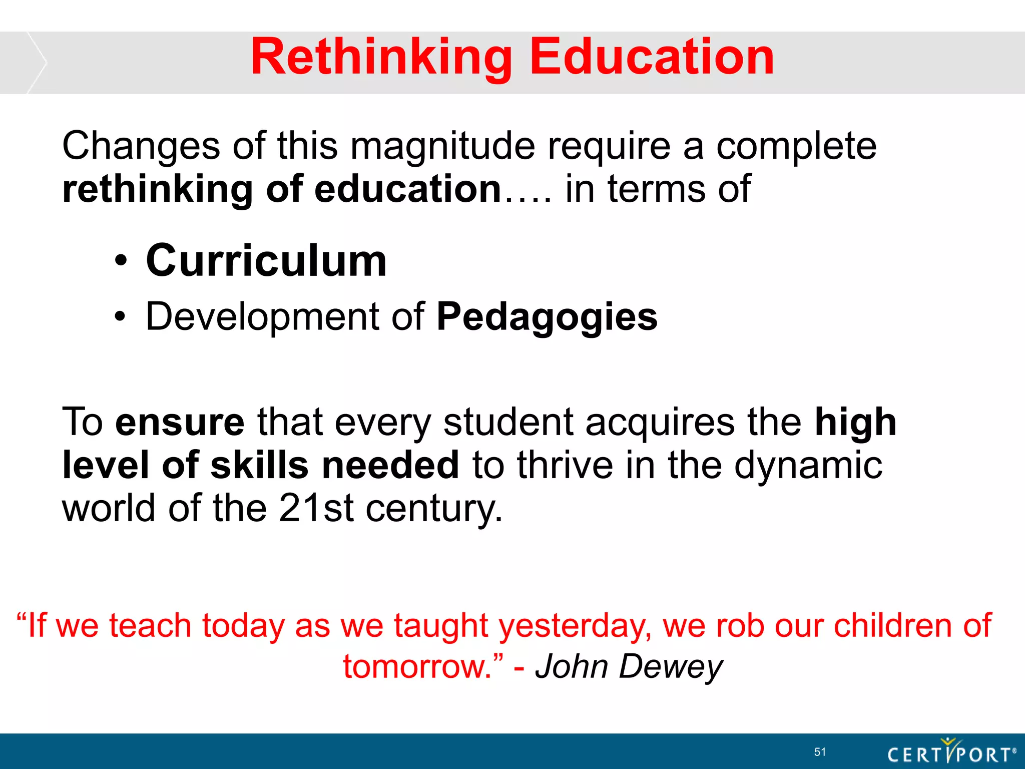 Rethinking Education
Changes of this magnitude require a complete
rethinking of education…. in terms of
• Curriculum
• Development of Pedagogies
To ensure that every student acquires the high
level of skills needed to thrive in the dynamic
world of the 21st century.
51
“If we teach today as we taught yesterday, we rob our children of
tomorrow.” - John Dewey
 